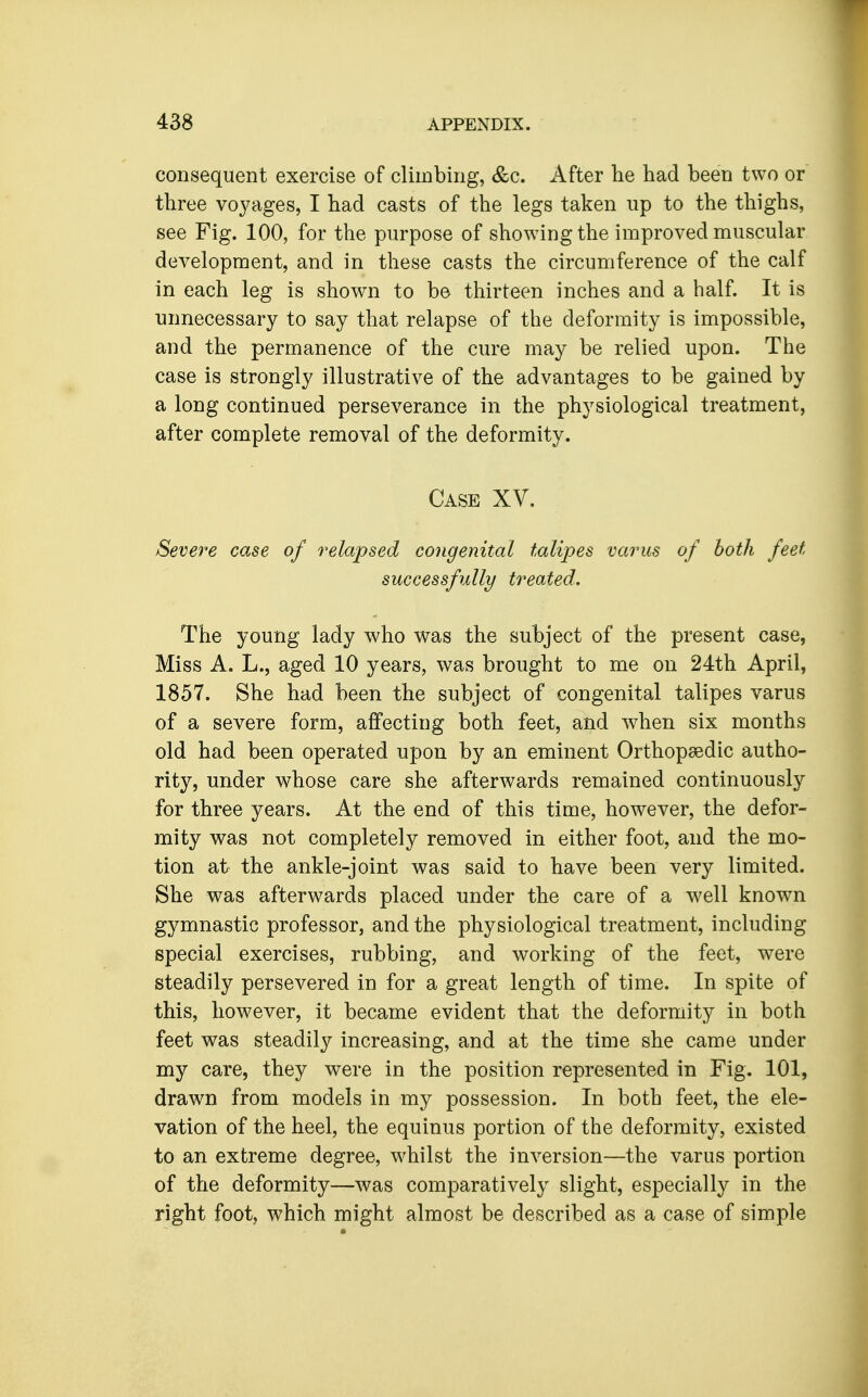 consequent exercise of climbing, &c. A^ier lie had been two or three voyages, I had casts of the legs taken up to the thighs, see Fig. 100, for the purpose of showing the improved muscular development, and in these casts the circumference of the calf in each leg is shown to be thirteen inches and a half. It is unnecessary to say that relapse of the deformity is impossible, and the permanence of the cure may be relied upon. The case is strongly illustrative of the advantages to be gained by a long continued perseverance in the physiological treatment, after complete removal of the deformity. Case XV. Severe case of relapsed congenital talipes varus of both feet successfully treated. The young lady who was the subject of the present case, Miss A. L., aged 10 years, was brought to me on 24th April, 1857. She had been the subject of congenital talipes varus of a severe form, affecting both feet, and when six months old had been operated upon by an eminent OrthopsBdic autho- rity, under whose care she afterwards remained continuously for three years. At the end of this time, however, the defor- mity was not completely removed in either foot, and the mo- tion at the ankle-joint was said to have been very limited. She was afterwards placed under the care of a well known gymnastic professor, and the physiological treatment, including special exercises, rubbing, and working of the feet, were steadily persevered in for a great length of time. In spite of this, however, it became evident that the deformity in both feet was steadily increasing, and at the time she came under my care, they were in the position represented in Fig. 101, drawn from models in my possession. In both feet, the ele- vation of the heel, the equinus portion of the deformity, existed to an extreme degree, whilst the inversion—the varus portion of the deformity—was comparatively slight, especially in the right foot, which might almost be described as a case of simple