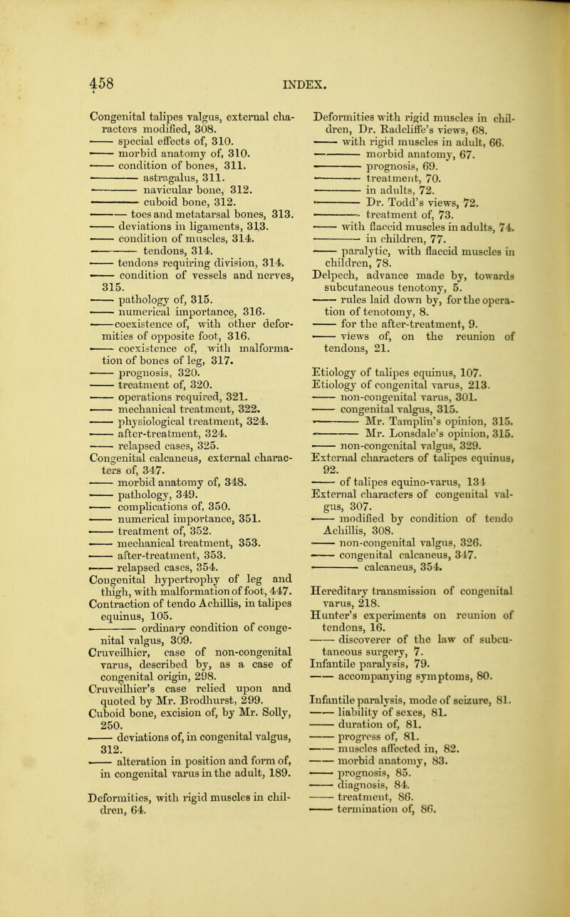 Congenital talipes valgus, external cha- racters modified, 308. special effects of, 310. — morbid anatomy of, 310. ■ condition of bones, 311. astragalus, 311. ' navicular bone, 312. ' ' cuboid bone, 312. ■ — toes and metatarsal bones, 313. deviations in ligaments, 313. — condition of muscles, 314. tendons, 314. tendons requiring division, 314. ■ condition of vessels and nerves, 315. pathology of, 315. ■ numerical importance, 316. ' coexistence of, with other defor- mities of opposite foot, 316. ■ coexistence of, with malforma- tion of bones of leg, 317. prognosis, 320. treatment of, 320. operations required, 321. — mechanical treatment, 322. physiological treatment, 324. after-treatment, 324. relapsed cases, 325. Congenital calcaneus, external charac- ters of, 347. morbid anatomy of, 348. pathology, 349. —— complications of, 350. numerical importance, 351. • treatment of, 352. —— mechanical treatment, 353. after-treatment, 353. — relapsed cases, 354. Congenital hypertrophy of leg and thigh, with malformation of foot, 447. Contraction of tendo Achillis, in talipes equinus, 105. ' ordinary condition of conge- nital valgus, 309. Cruveilhier, case of non-congenital varus, described by, as a case of congenital origin, 298. Cruveilhier's case relied upon and quoted by Mr. Brodhurst, 299. Cuboid bone, excision of, by Mr. Solly, 250. • deviations of, in congenital valgus, 312. —— alteration in position and form of, in congenital varus in the adult, 189. Deformities, with rigid muscles in chil- dren, 64. Deformities with rigid muscles in chil- dren. Dr. Radeliffe's views, 68. with rigid muscles in adult, 66. morbid anatomy, 67. ■ prognosis, 69. ————— treatment, 70. in adults, 72. ' Dr. Todd's views, 72. treatment of, 73. with flaccid muscles in adults, 74. in children, 77. paralytic, with flaccid muscles in children, 78. Delpech, advance made by, towards subcutaneous tenotony, 5. rules laid down by, for the opera- tion of tenotomy, 8. for the after-treatment, 9. ' views of, on the reimion of tendons, 21. Etiology of talipes equinus, 107. Etiology of congenital varus, 213. non-con genital varus, 301. ' congenital valgiis, 315. ■ Mr. Tamplin's opinion, 315. Mr. Lonsdale's opinion, 315. — non-congenital valgus, 329. External characters of tahpes equinus, 92. of talipes equino-varus, 134 External characters of congenital val- gus, 307. • modified by condition of tendo Achillis, 308. • non-congenital valgus, 326. — congenital calcaneus, 347. calcaneus, 354. Hereditary transmission of congenital varus, 218. Hunter's experiments on reunion of tendons, 16. discoverer of the law of subcu- taneous sui'gery, 7. Infantile paralysis, 79. accompanying symptoms, 80. Infantile paralysis, mode of seizure, 81. liability of sexes, 81- duration of, 81. progress of, 81. muscles affected in, 82. morbid anatomy, 83. • prognosis, 85. diagnosis, 84. treatment, 86. • ■■■ termination of, 86.