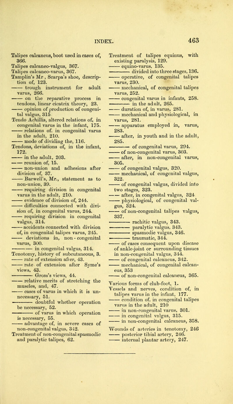 Talipes calcaneus, boot used in eases of, 366. Talipes calcaneo-valgus, 367. Talipes calcaneo-varus, 367. Tamplin's Mr , Scarpa's shoe, descrip- tion of, 123. trougli instrument for adult varus, 266. on the reparative process in tendons, linear cicatrix theory, 23. opinion of production of congeni- tal valgus, 315 Tendo Acliillis, altered relations of, in congenital varus in the infant, 175. relations of. in congenital varus in the adult, 210. mode of dividing the, 116. Tendons, deviations of, in the infant, 172. in the adult, 203. reimion of, 15. non-union and adhesions after division of, 37. Barweli's, Mr., statement as to non-union, 39. requiring division in congenital varus in the adult, 210. evidence of division of, 244. difficulties connected with divi- sion of, in congenital varus, 244. requiring division in congenital valgus, 314. accidents connected with division of, in congenital talipes varus, 245, deviations in, non - congenital varus, 300. in congenital valgus, 314. Tenotomy, history of svibcutaneous, 3. rate of extension afrer, 43. rate of extension after Syme's views, 43. — Grross's views, 44, relative merits of stretching the muscles, and, 47, cases of varus in which it is un- necessary, 51. - doubtful whether operation be necessary, 52. of varus in which operation is necessary, 55. advantage of, in severe cases of non-congenital valgus, 342. Treatment of non-congenital spasmodic and paralytic talipes, 62. Treatment of talipes equinus, with existing paralysis, 129, equino-varus, 135, ■—— divided into three stages, 136. operative, of congenital talipes varus, 230. mechanical, of congenital talipes varus, 252. congenital varus in infants, 258. in the adult, 265. duration of, in varus, 281. mechanical and physiological, in varus, 281. apparatus employed in, varus, 283. after, in youth and in the adult, 285. - - ■ — of congenital varus, 294. of non-congenital varus, 303. after, in non-congenital varus, 305. of congenital valgus, 320. mechanical, of congenital valgus, 322. of congenital valgus, divided into two stages, 323. after, in congenital valgus, 324 physiological, of congenital val- gus, 324, of non-congenital talipes valgus, 337. ——— rachitic valgus, 343, paralytic valgus, 343. ■■ spasmodic valgus, 346. —' ■ traumatic, 344. of cases consequent upon disease of ankle-joint or surrounding tissues in non-congenital valgus, 344. of congenital calcaneus, 342. mechanical, of congenital calcan- eus, 353 of non-congenital calcaneus, 365. Various forms of club-foot, 1. Vessels and nerves, condition of, in talipes varus in the infant, 177. condition of, in congenital talipes varus in the adult, 210 in non-congenital varus, 301. in congenital valgus, 315. in non-congenital calcaneus, 358. Wounds of arteries in tenotomy, 246 posterior tibial artery, 246. internal plantar artery, 247.