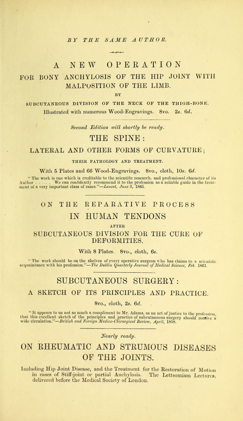 BY THE SAME AUTHOR. A NEW OPERATION FOR BONY ANCHYLOSIS OF THE HIP JOINT WITH MALPOSITION OF THE LIMB. BY SUBCUTANEOUS DIVISION OF THE NECK OF THE THIGH-BONE. Illustrated with numerous Wood-Engravings. 8vo. 2*. Qd. Second Edition iviLl shortly he ready. THE SPINE : LATERAL AND OTHER FORMS OF CURVATURE; THEIR PATHOLOGY AND TEEATMENT. With 5 Plates and 66 Wood-Engravings. 8vo., cloth, 10s. Qd.  The work is one wliicli is creditable to the scientific research, and professional character of its Author We can confidently recommend it to the profession as a reliable guide in the treat- ment of a very important class of cases.—Lancet, Jziue 3, 1865. ON THE REPARATIVE PROCESS IN HUMAN TENDONS AETER SUBCUTANEOUS DIVISION FOR THE CURE OF DEFORMITIES. With 8 Plates. 8vo., cloth, 6s.  The work should be on the shelves of every operative surgeon Vv ho has claims to a scicutilic acquaintance with his profession.—The Dublin Quarterly Journal of Medical Science, Feb. 1861. SUBCUTANEOUS SUEGEEY: A SKETCH OF ITS PRINCIPLES AND PRACTICE. 8vo., cloth, 2s. Qd.  It appears to us not so much a compliment to Mr. Adams, as an act of justice to the profession, tliat this excellent sketch of the principles and practice of sul)cutaneous surgery should receive a wide circulation.—British a?id Foreign Medico-Chirurgical Review, April, 1858. Nearly ready. ON RHEUMATIC AND STRUMOUS DISEASES OP THE JOINTS. Including Hip Joint Disease, and the Treatment for the Eestoration of Motion in cases of Stiff-joint or partial Anchylosis. The Lettsomiam Lectures, delivered before the Medical Society of London.