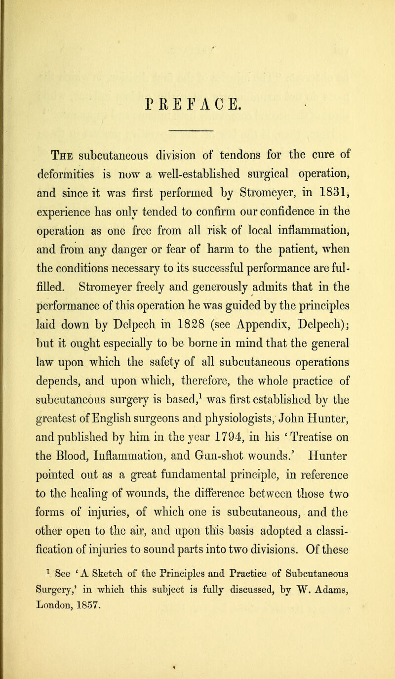 PREFACE. The subcutaneous division of tendons for the cure of deformities is now a well-established surgical operation, and since it was first performed by Stromeyer, in 1831, experience has only tended to confirm our confidence in the operation as one free from all risk of local inflammation, and from any danger or fear of harm to the patient, when the conditions necessary to its successful performance are ful- filled. Stromeyer freely and generously admits that in the performance of this operation he was guided by the principles laid down by Delpech in 1828 (see Appendix, Delpech); but it ought especially to be borne in mind that the general law upon which the safety of all subcutaneous operations depends, and upon which, therefore, the whole practice of subcutaneous surgery is based,1 was first established by the greatest of English surgeons and physiologists; John Hunter, and published by him in the year 1794, in his ' Treatise on the Blood, Inflammation, and Gun-shot wounds.' Hunter pointed out as a great fundamental principle, in reference to the healing of wounds, the difference between those two forms of injuries, of which one is subcutaneous, and the other open to the air, and upon this basis adopted a classi- fication of injuries to sound parts into two divisions. Of these 1 See 1A Sketch of the Principles and Practice of Subcutaneous Surgery,' in which this subject is fully discussed, by W. Adams, London, 1857.