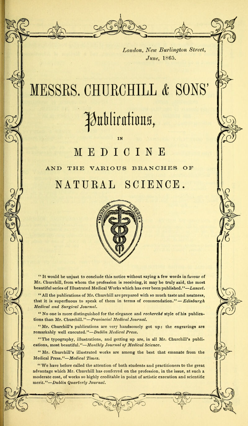 London, New Burlington Street, June, 1865. MESSRS. CHURCHILL & SONS' |hililinita0t IN MEDICINE AND THE VARIOUS BRANCHES OF NATUBAL SCIENCE.  It would be unjust to conclude this notice without saying a few words in favour of Mr. Churchill, from whom the profession is receiving, it may be truly said, the most beautiful series of Illustrated Medical Works which has ever been published.—Lancet.  All the publications of Mr. Churchill are prepared with so much taste and neatness, that it is superfluous to speak of them in terms of commendation. — Edinburgh Medical and Surgical Journal.  No one is more distinguished for the elegance and recherche style of his publica- tions than Mr. Churchill.—Provincial Medical Journal. Mr. Churchill's publications are very handsomely got up: the engravings are remarkably well executed.—Dublin Medical Press. The typography, illustrations, and getting up are, in all Mr. Churchill's publi- cations, most beautiful.—Monthly Journal 0/ Medical Science.  Mr. Churchill's illustrated works are among the best that emanate from the Medical Press.—Medical Times.  We have before called the attention of both students and practitioners to the great advantage which Mr. Churchill has conferred on the profession, in the issue, at such a moderate cost, of works so highly creditable in point of artistic execution and scientific merit.—Dublin Quarterly Journal.