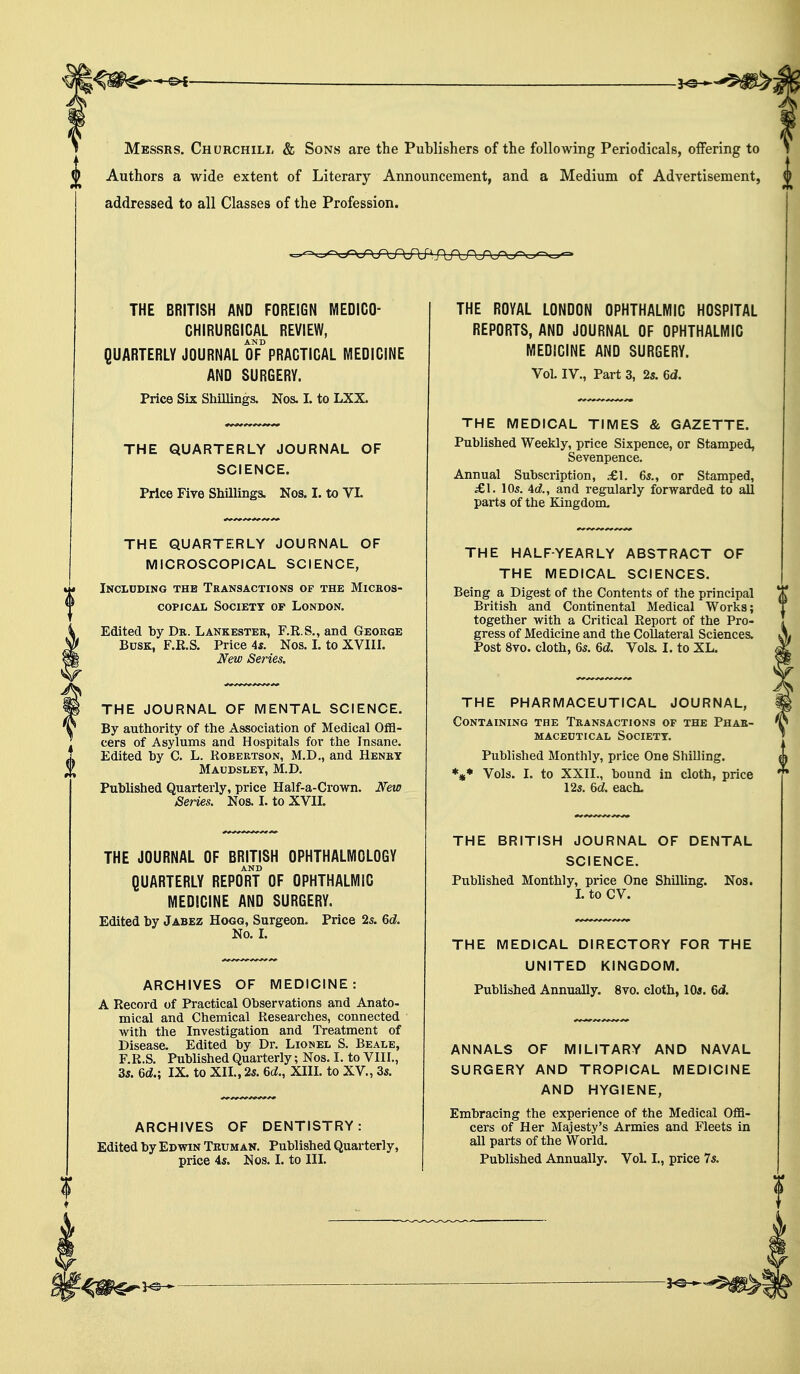 Messrs. Churchill & Sons are the Publishers of the following Periodicals, offering to Authors a wide extent of Literary Announcement, and a Medium of Advertisement, addressed to all Classes of the Profession. THE BRITISH AND FOREIGN MEDICO- CHIRURGICAL REVIEW, AND QUARTERLY JOURNAL OF PRACTICAL MEDICINE AND SURGERY. Price Six Shillings. Nos. I. to LXX. THE QUARTERLY JOURNAL OF SCIENCE. Price Five Shillings. Nos. I. to VI. THE QUARTERLY JOURNAL OF MICROSCOPICAL SCIENCE, Inclcding the Transactions of the Micros- copical Society op London. Edited by Dr. Lankester, F.R.S., and George Busk, F.R.S. Price 4s. Nos. I. to XVIII. New Series. THE JOURNAL OF MENTAL SCIENCE. By authority of the Association of Medical Offi- cers of Asylums and Hospitals for the Insane. Edited by C. L. Robertson, M.D., and Henry Maudsley, M.D. Published Quarterly, price Half-a-Crown. New Series. Nos. I. to XVII. THE JOURNAL OF BRITISH OPHTHALMOLOGY AND QUARTERLY REPORT OF OPHTHALMIC MEDICINE AND SURGERY. Edited by Jabez Hogg, Surgeon. Price 2s. 6d. No. I. ARCHIVES OF MEDICINE: A Record of Practical Observations and Anato- mical and Chemical Researches, connected with the Investigation and Treatment of Disease. Edited by Dr. Lionel S. Beale, F.R.S. Published Quarterly; Nos. I. to VIII., 3s. 6d.; IX. to XII., 2s. 6c?., XIII. to XV, 3s. ARCHIVES OF DENTISTRY: Edited by Edwin Truman. Published Quarterly, price 4s. Nos. I. to III. THE ROYAL LONDON OPHTHALMIC HOSPITAL REPORTS, AND JOURNAL OF OPHTHALMIC MEDICINE AND SURGERY. Vol. IV., Part 3, 2s. 6d. THE MEDICAL TIMES & GAZETTE. Published Weekly, price Sixpence, or Stamped, Sevenpence. Annual Subscription, £\. 6s., or Stamped, £1. 10s. Ad., and regularly forwarded to all parts of the Kingdom. THE HALF-YEARLY ABSTRACT OF THE MEDICAL SCIENCES. Being a Digest of the Contents of the principal British and Continental Medical Works; together with a Critical Report of the Pro- gress of Medicine and the Collateral Sciences. Post 8vo. cloth, 6s. 6d. Vols. I. to XL. THE PHARMACEUTICAL JOURNAL, Containing the Transactions of the Phar- maceotical society. Published Monthly, price One Shilling. *** Vols. I. to XXII., bound in cloth, price 12s. 6d. each. THE BRITISH JOURNAL OF DENTAL SCIENCE. Published Monthly, price One Shilling. Nos. I. to CV. THE MEDICAL DIRECTORY FOR THE UNITED KINGDOM. Published Annually. 8vo. cloth, 10s. 6d. ANNALS OF MILITARY AND NAVAL SURGERY AND TROPICAL MEDICINE AND HYGIENE, Embracing the experience of the Medical Offi- cers of Her Majesty's Armies and Fleets in all parts of the World. Published Annually. VoL I., price 7s.