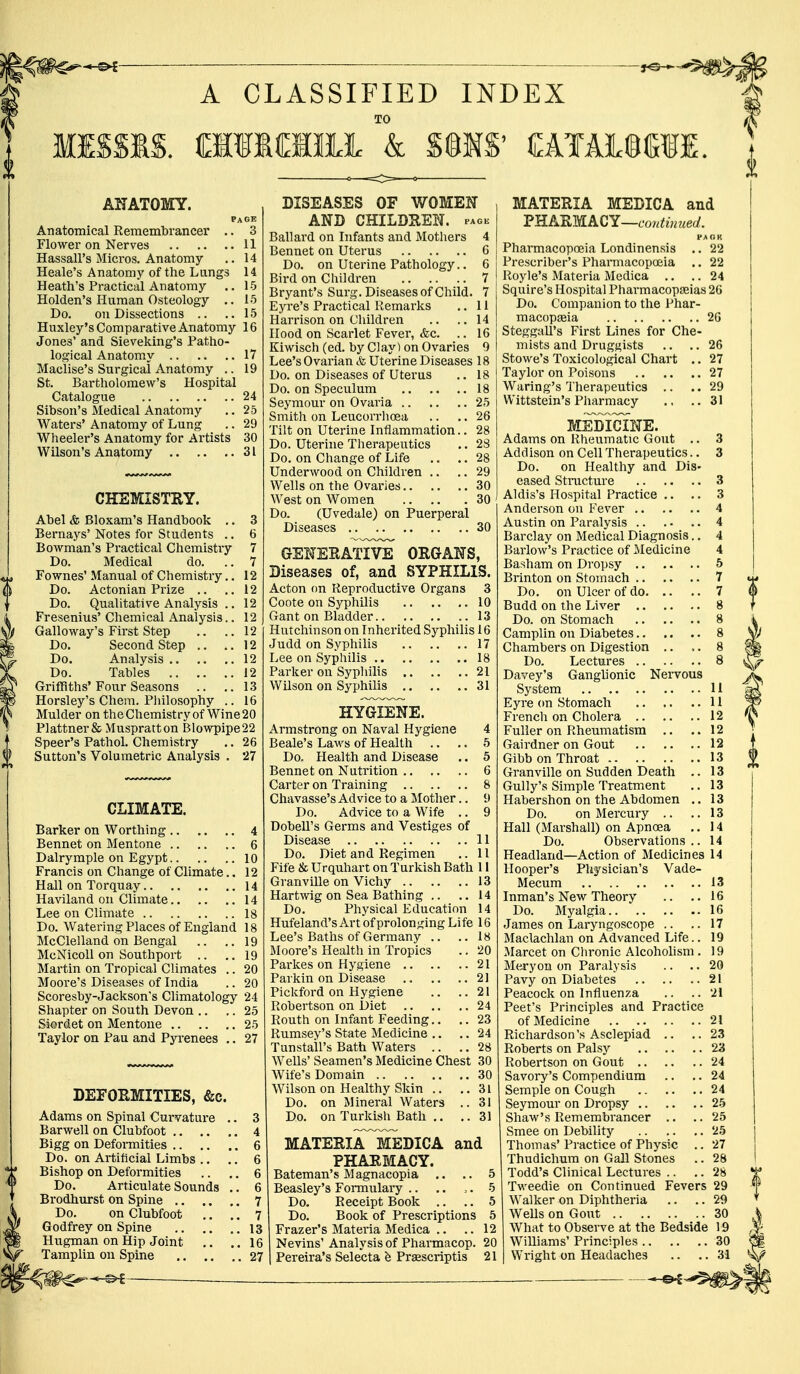 A CLASSIFIED INDEX MISSIS. CIIMfflMc k S@MS' OTALMII. ANATOMY. page Anatomical Remembrancer .. 3 Flower on Nerves 11 HassalPs Micros. Anatomy .. 14 Heale's Anatomy of the Lungs 14 Heath's Practical Anatomy .. 1-5 Holden's Human Osteology .. 15 Do. on Dissections .. ..15 Huxley's Comparative Anatomy 16 Jone3' and Sieveking's Patho- logical Anatomy 17 Maclise's Surgical Anatomy .. 19 St. Bartholomew's Hospital Catalogue 24 Sibson's Medical Anatomy .. 25 Waters'Anatomy of Lung .. 29 Wheeler's Anatomy for Artists 30 Wilson's Anatomy 31 CHEMISTRY. Abel & Bloxam's Handbook .. 3 Bernays'Notes for Students .. 6 Bowman's Practical Chemistry 7 Do. Medical do. ..7 Fownes' Manual of Chemistry.. 12 Do. Actonian Prize .. ..12 Do. Qualitative Analysis .. 12 Fresenius'Chemical Analysis.. 12 Galloway's First Step .. .. 12 Do. Second Step .. ..12 Do. Analysis 12 Do. Tables 12 Griffiths'Four Seasons .. ..13 Horsley's Chem. Philosophy .. 16 Mulder on the Chemistry of Wine 20 Plattner& Muspratton Blowpipe22 Speer's Pathol. Chemistry .. 26 Sutton's Volumetric Analysis . 27 CLIMATE. Barker on Worthing 4 Bennet on Mentone 6 Dalrymple on Egypt 10 Francis on Change of Climate.. 12 Hall on Torquay 14 Haviland on Climate 14 Lee on Climate 18 Do. Watering Places of England 18 McClelland on Bengal .. ..19 McNicoll on Southport .. .. 19 Martin on Tropical Climates .. 20 Moore's Diseases of India .. 20 Scoresby-Jackson's Climatology 24 Shapter on South Devon .. .. 25 Siordet on Mentone 25 Taylor on Pau and Pyrenees .. 27 DEFORMITIES, &c. Adams on Spinal Curvature .. 3 Barwell on Clubfoot 4 Bigg on Deformities 6 Do. on Artificial Limbs .. .. 6 Bishop on Deformities .. .. 6 Do. Articulate Sounds .. 6 Brodhurst on Spine 7 Do. on Clubfoot .. .. 7 Godfrey on Spine 13 Hugman on Hip Joint .. .. 16 Tamplin on Spine 27 ■ * '>£ ■ DISEASES OF WOMEN AND CHILDREN, pack Ballard on Infants and Mothers 4 Bennet on Uterus 6 Do. on Uterine Pathology.. 6 Bird on Children 7 Bryant's Surg. Diseases of Child. 7 Eyre's Practical Remarks .. 11 Harrison on Children .. ..14 Hood on Scarlet Fever, &c. .. 16 Kiwisch (ed. by Clay) on Ovaries 9 Lee's Ovarian & Uterine Diseases 18 Do. on Diseases of Uterus .. 18 Do. on Speculum 18 Seymour on Ovaria 25 Smith on Leucorrhcea .. .. 26 Tilt on Uterine Inflammation.. 28 Do. Uterine Therapeutics .. 28 Do. on Change of Life .. .. 28 Underwood on Children .. .. 29 Wells on the Ovaries 30 West on Women 30 Do. (Uvedale) on Puerperal Diseases 30 GENERATIVE ORGANS, Diseases of, and SYPHILIS. Acton on Reproductive Organs 3 Coote on Syphilis 10 Gant on Bladder 13 Hutchinson on Inherited Syphilis 16 Judd on Syphilis 17 Lee on Syphilis 18 Parker on Syphilis 21 Wilson on Syphilis 31 HYGIENE. Armstrong on Naval Hygiene 4 Beale's Laws of Health .. .. 5 Do. Health and Disease .. 5 Bennet on Nutrition 6 Carter on Training 8 Chavasse's Advice to a Mother.. 9 Do. Advice to a Wife .. 9 Dobell's Germs and Vestiges of Disease 11 Do. Diet and Regimen .. 11 Fife & Urquhart on Turkish Bath 11 Granville on Vichy 13 Hartwig on Sea Bathing .. .. 14 Do. Physical Education 14 Hufeland's Art of prolonging Life 16 Lee's Baths of Germany .. .. 18 Moore's Health in Tropics .. 20 Parkes on Hygiene 21 Parkin on Disease 21 Pickford on Hygiene .. ..21 Robertson on Diet 24 Routh on Infant Feeding.. .. 23 Rumsey's State Medicine .. .. 24 Tunstall's Bath Waters .. .. 28 Wells' Seamen's Medicine Chest 30 Wife's Domain 30 Wilson on Healthy Skin .. ..31 Do. on Mineral Waters .. 31 Do. on Turkish Bath .. .. 31 MATERIaTmEDICA and PHARMACY. Bateman's M agnacopia .. .. 5 Beasley's Formulary .. .. ,. 5 Do. Receipt Book .. .. 5 Do. Book of Prescriptions 5 Frazer's Materia Medica .. .. 12 Nevins' Analysis of Pharmacop. 20 Pereira's Selecta h Prescripts 21 MATERIA MEDICA and PHARMACY—continued. FAOH Pharmacopoeia Londinensis .. 22 Prescriber's Pharmacopoeia .. 22 Royle's Materia Medica .. .. 24 Squire's Hospital Pharmacopeias 26 Do. Companion to the Phar- macopeia 26 Steggall's First Lines for Che- mists and Druggists .. .. 26 Stowe's Toxicological Chart .. 27 Taylor on Poisons 27 Waring's Therapeutics .. ..29 Wittstein's Pharmacy .. ..31 MEDICINE. Adams on Rheumatic Gout .. 3 Addison on Cell Therapeutics.. 3 Do. on Healthy and Dis- eased Structure 3 Aldis's Hospital Practice .. .. 3 Anderson on Fever 4 Austin on Paralysis 4 Barclay on Medical Diagnosis.. 4 Barlow's Practice of Medicine 4 Basham on Dropsy 5 Brinton on Stomach 7 Do. on Ulcer of do 7 Budd on the Liver 8 Do. on Stomach 8 Camplin on Diabetes 8 Chambers on Digestion .. ,. 8 Do. Lectures 8 Davey's Ganglionic Nervous System 11 Eyre on Stomach 11 French on Cholera 12 Fuller on Rheumatism .. ..12 Gairdner on Gout 12 Gibbon Throat 13 Granville on Sudden Death .. 13 Gully's Simple Treatment .. 13 Habershon on the Abdomen .. 13 Do. on Mercury .. .. 13 Hall (Marshall) on Apnoea .. 14 Do. Observations.. 14 Headland—Action of Medicines 14 Hooper's Physician's Vade- Mecum 13 Inman's New Theory .. ..16 Do. Myalgia 16 James on Laryngoscope .. .. 17 Maclachlan on Advanced Life.. 19 Marcet on Chronic Alcoholism . 19 Meryon on Paralysis .. .. 20 Pavy on Diabetes 21 Peacock on Influenza .. ..21 Peet's Principles and Practice of Medicine 21 Richardson's Asclepiad .. ..23 Roberts on Palsy 23 Robertson on Gout 24 Savory's Compendium .. .. 24 Semple on Cough 24 Seymour on Dropsy 25 Shaw's Remembrancer .. ..25 Smee on Debility 25 Thomas' Practice of Physic .. 27 Thudichum on Gall Stones .. 28 Todd's Clinical Lectures .. .. 28 Tweedie on Continued Fevers 29 Walker on Diphtheria .. .. 29 Wells on Gout 30 What to Observe at the Bedside 19 Williams' Principles 30 Wright on Headaches .. .. 31