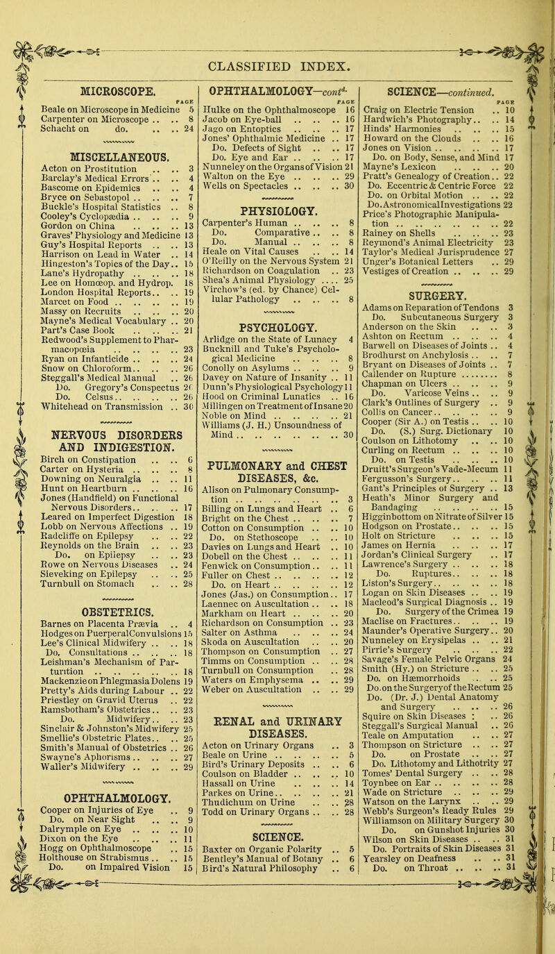 MICROSCOPE. PAGE Beale on Microscope in Medicine 5 Carpenter on Microscope .. .. 8 Schacht on do. .... 24 MISCELLANEOUS. Acton on Prostitution .. .. 3 Barclay's Medical Errors'.. .. 4 Bascome on Epidemics .. .. 4 Bryce on Sevastopol 7 Buckle's Hospital Statistics .. 8 Cooley's Cyclopaedia 9 Gordon on China 13 Graves' Physiology and Medicine 13 Guy's Hospital Reports .. ..13 Harrison on Lead in Water .. 14 Hingeston's Topics of the Day.. 15 Lane's Hydropathy 18 Lee on Homoeop. and Hydrop. 18 London Hospital Reports.. .. 19 Marcet on Food 19 Massy on Recruits 20 Mayne's Medical Vocabulary .. 20 Part's Case Book 21 Redwood's Supplement to Phar- macopoeia 23 Ryan on Infanticide 24 Snow on Chloroform 26 Steggall's Medical Manual .. 26 Do. Gregory's Conspectus 26 Do. Celsus 26 Whitehead on Transmission .. 30 NERVOUS DISORDERS AND INDIGESTION. Birch on Constipation .. .. 6 Carter on Hysteria 8 Downing on Neuralgia .. ..11 Hunt on Heartburn 16 Jones (Handfleld) on Functional Nervous Disorders 17 Leared on Imperfect Digestion 18 Lobb on Nervous Affections .. 19 Radcliffe on Epilepsy .. .. 22 Reynolds on the Brain .. .. 23 Do. on Epilepsy .. .. 23 Rowe on Nervous Diseases .. 24 Sieveking on Epilepsy .. .. 25 Turnhull on Stomach .. .. 28 OBSTETRICS. Barnes on Placenta Prsevia .. 4 Hodges on PuerperalConvulsions 15 Lee's Clinical Midwifery .. ..18 Do. Consultations 18 Leishman's Mechanism of Par- turition 18 Mackenzie on Phlegmasia Dolens 19 Pretty's Aids during Labour .. 22 Priestley on Gravid Uterus .. 22 Ramsbotham's Obstetrics.. .. 23 Do. Midwifery.. .. 23 Sinclair & Johnston's Midwifery 25 Smellie's Obstetric Plates.. .. 25 Smith's Manual of Obstetrics .. 26 Swayne's Aphorisms 27 Waller's Midwifery 29 OPHTHALMOLOGY. Cooper on Injuries of Eye Do. on Near Sight Dalrymple on Eye .. Dixon on the Eye .. Hogg on Ophthalmoscope Holthouse on Strabismus .. Do. on Impaired Vision OPHTHALMOLOGY—co«td- PAGE Hulke on the Ophthalmoscope 16 Jacob on Eye-ball 16 Jago on Entoptics 17 Jones' Ophthalmic Medicine .. 17 Do. Defects of Sight .. ..17 Do. Eye and Ear 17 Nunneley on the Organs of Vision 21 Walton on the Eye 29 Wells on Spectacles 30 PHYSIOLOGY. Carpenter's Human 8 Do. Comparative .. .. 8 Do. Manual 8 Heale on Vital Causes .. .. 14 O'Reilly on the Nervous System 21 Richardson on Coagulation .. 23 Shea's Animal Physiology .... 25 Virchow's (ed. by Chance) Cel- lular Pathology 8 PSYCHOLOGY. Arlidge on the State of Lunacy 4 Bucknill and Tuke's Psycholo- gical Medicine 8 Conolly on Asylums 9 Davey on Nature of Insanity .. 11 Dunn's Physiological Psychology 11 Hood on Criminal Lunatics .. 16 Millingen on Treatment of In sane 20 Noble on Mind 21 Williams (J. H.) Unsoundness of Mind 30 PULMONARY and CHEST DISEASES, &c. Alison on Pulmonary Consump- tion .. .. 3 Billing on Lungs and Heart .. 6 Bright on the Chest 7 Cotton on Consumption .. ..10 Do. on Stethoscope .. .. 10 Davies on Lungs and Heart .. 10 Dobell on the Chest 11 Fenwick on Consumption.. ..11 Fuller on Chest 12 Do. on Heart 12 Jones (Jas.) on Consumption.. 17 Laennec on Auscultation .. .. 18 Markham on Heart 20 Richardson on Consumption .. 23 Salter on Asthma 24 Skoda on Auscultation .. .. 20 Thompson on Consumption .. 27 Timms on Consumption .. .. 28 Turnbull on Consumption .. 28 Waters on Emphysema .. .. 29 Weber on Auscultation .. .. 29 RENAL and URINARY DISEASES. Acton on Urinary Organs .. 3 Beale on Urine 5 Bird's Urinary Deposits .. .. 6 Coulson on Bladder .10 Hassail on Urine 14 Parkes on Urine 21 Thudichum on Urine .. .. 28 Todd on Urinary Organs .. .. 28 SCIENCE. Baxter on Organic Polarity .. 5 Bentley's Manual of Botany .. 6 B ird's Natural Philosophy .. 6 SCIENCE—continued. PAGE Craig on Electric Tension .. 10 Hardwich's Photography.. .. 14 Hinds' Harmonies 15 Howard on the Clouds .. ..16 Jones on Vision 17 Do. on Body, Sense, and Mind 17 Mayne's Lexicon 20 Pratt's Genealogy of Creation.. 22 Do. Eccentric & Centric Force 22 Do. on Orbital Motion .. .. 22 Do.Astronomicallnvestigations 22 Price's Photographic Manipula- tion 22 Rainey on Shells 23 Reymond's Animal Electricity 23 Taylor's Medical Jurisprudence 27 Unger's Botanical Letters .. 29 Vestiges of Creation 29 SURGERY. Adams on Reparation of Tendons 3 Do. Subcutaneous Surgery 3 Anderson on the Skin .. .. 3 Ashton on Rectum 4 Barwell on Diseases of Joints .. 4 Brodhurst on Anchylosis .. .. 7 Bryant on Diseases of Joints .. 7 Callender on Rupture 8 Chapman on Ulcers 9 Do. Varicose Veins .. .. 9 Clark's Outlines of Surgery .. 9 Collis on Cancer 9 Cooper (Sir A.) on Testis .. .. 10 Do. (S.) Surg. Dictionary 10 Coulson on Lithotomy .. .. 10 Curling on Rectum 10 Do. on Testis 10 Druitt's Surgeon's Vade-Mecum 11 Fergusson's Surgery 11 Gant's Principles ot Surgery .. 13 Heath's Minor Surgery and Bandaging 15 Higginbottom on Nitrate of Silver 15 Hodgson on Prostate 15 Holt on Stricture 15 James on Hernia 17 Jordan's Clinical Surgery .. 17 Lawrence's Surgery 18 Do. Ruptures 18 Liston's Surgery 18 Logan on Skin Diseases .. .. 19 Macleod's Sm'gical Diagnosis .. 19 Do. Surgery of the Crimea 19 Maclise on Fractures 19 Maunder's Operative Surgery.. 20 Nunneley on Erysipelas .. ..21 Pirrie's Surgery 22 Savage's Female Pelvic Organs 24 Smith (Hy.) on Stricture .. ..25 Do. on Hemorrhoids .. .. 25 Do.on the Surgeryof theRectum 25 Do. (Dr. J.) Dental Anatomy and Surgery 26 Squire on Skin Diseases : .. 26 Steggall's Surgical Manual .. 26 Teale on Amputation .. .. 27 Thompson on Stricture .. .. 27 Do. on Prostate .. .. 27 Do. Lithotomy and Lithotrity 27 Tomes' Dental Surgery .. .. 28 Toynbee on Ear 28 Wade on Stricture 29 Watson on the Larynx .. .. 29 Webb's Surgeon's Ready Rules 29 Williamson on Military Surgery 30 Do. on Gunshot Injuries 30 Wilson on Skin Diseases .. .. 31 Do. Portraits of Skin Diseases 31 Yearsley on Deafness .. ..31 Do. on Throat 31 —