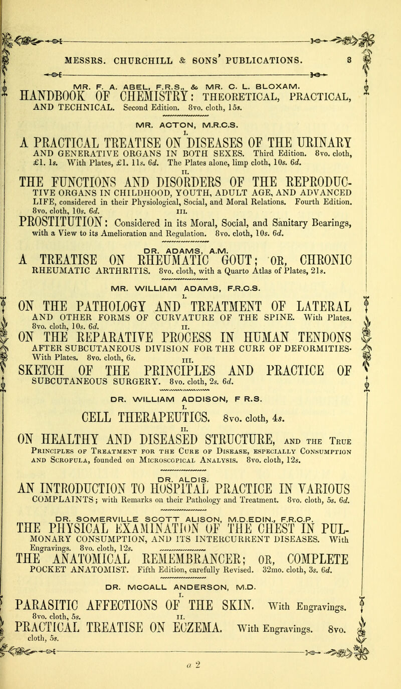 MESSRS. CHURCHILL & SONS* PUBLICATIONS. 8 '& —s>£ 30 » S MR. F. A. ABEL, F.R.S., & MR. C. L. BLOXAM. A HANDBOOK OF CHEMISTRY: theoretical, practical, 1 AND TECHNICAL. Second Edition. 8vo. cloth, 15*. MR. ACTON, M.R.C.S. A PRACTICAL TREATISE ON DISEASES OF THE URINARY AND GENERATIVE ORGANS IN BOTH SEXES. Third Edition. 8vo. cloth, £1.1*. With Plates, £1. lis. 6d. The Plates alone, limp cloth, 10*. 6d. THE FUNCTIONS AND DISORDERS OF THE REPRODUC- TIVE ORGANS IN CHILDHOOD, YOUTH, ADULT AGE, AND ADVANCED LIFE, considered in their Physiological, Social, and Moral Relations. Fourth Edition. 8vo. cloth, 10s. 6d. III. PROSTITUTION: Considered in its Moral, Social, and Sanitary Bearings, with a View to its Amelioration and Regulation. 8vo. cloth, 10s. 6d. DR. ADAMS, A.M. A TREATISE ON RHEUMATIC GOUT; OR, CHRONIC RHEUMATIC ARTHRITIS. 8vo. cloth, with a Quarto Atlas of Plates, 21s. MR. WILLIAM ADAMS, F.R.C.S. ON THE PATHOLOGY AND '* TREATMENT OF LATERAL f AND OTHER FORMS OF CURVATURE OF THE SPINE. With Plates. i 8vo. cloth, 10s. 6d. it $ ON THE REPARATIVE PROCESS IN HUMAN TENDONS I AFTER SUBCUTANEOUS DIVISION FOR THE CURE OF DEFORMITIES- A With Plates. 8vo. cloth, 6s. m jw SKETCH OF THE PRINCIPLES AND PRACTICE OF * SUBCUTANEOUS SURGERY. 8vo. cloth, 2s. 6d. DR. WILLIAM ADDISON, F R.S. CELL THERAPEUTICS. 8vo. doth, is. ON HEALTHY AND DISEASED STRUCTURE, and the True Principles of Treatment for the Cure of Disease, especially Consumption and Scrofula, founded on Microscopical Analysis. 8vo. cloth, 12s. AN INTRODUCTION TO HOSPITAL PRACTICE IN VARIOUS COMPLAINTS; with Remarks on their Pathology and Treatment. 8vo. cloth, 5s. 6d. DR. SOMERVILLE SCOTT ALISON, M.D.EDIN., F.R.C.P. THE PHYSICAL EXAMINATION OF THE CHEST IN PUL- MONARY CONSUMPTION, AND ITS INTERCURRENT DISEASES. With Engravings. 8vo. cloth, 12s. THE ANATOMICAL REMEMBRANCER; OR, COMPLETE POCKET ANATOMIST. Fifth Edition, carefully Revised. 32mo. cloth, 3s. U. DR. MCCALL ANDERSON, M.D. PARASITIC AFFECTIONS OF THE SKIN. With Engravings. 8vo. cloth, 5s. II. PRACTICAL TREATISE ON ECZEMA. With Engravings. 8vo. cloth, 5s. *»* ■ ^