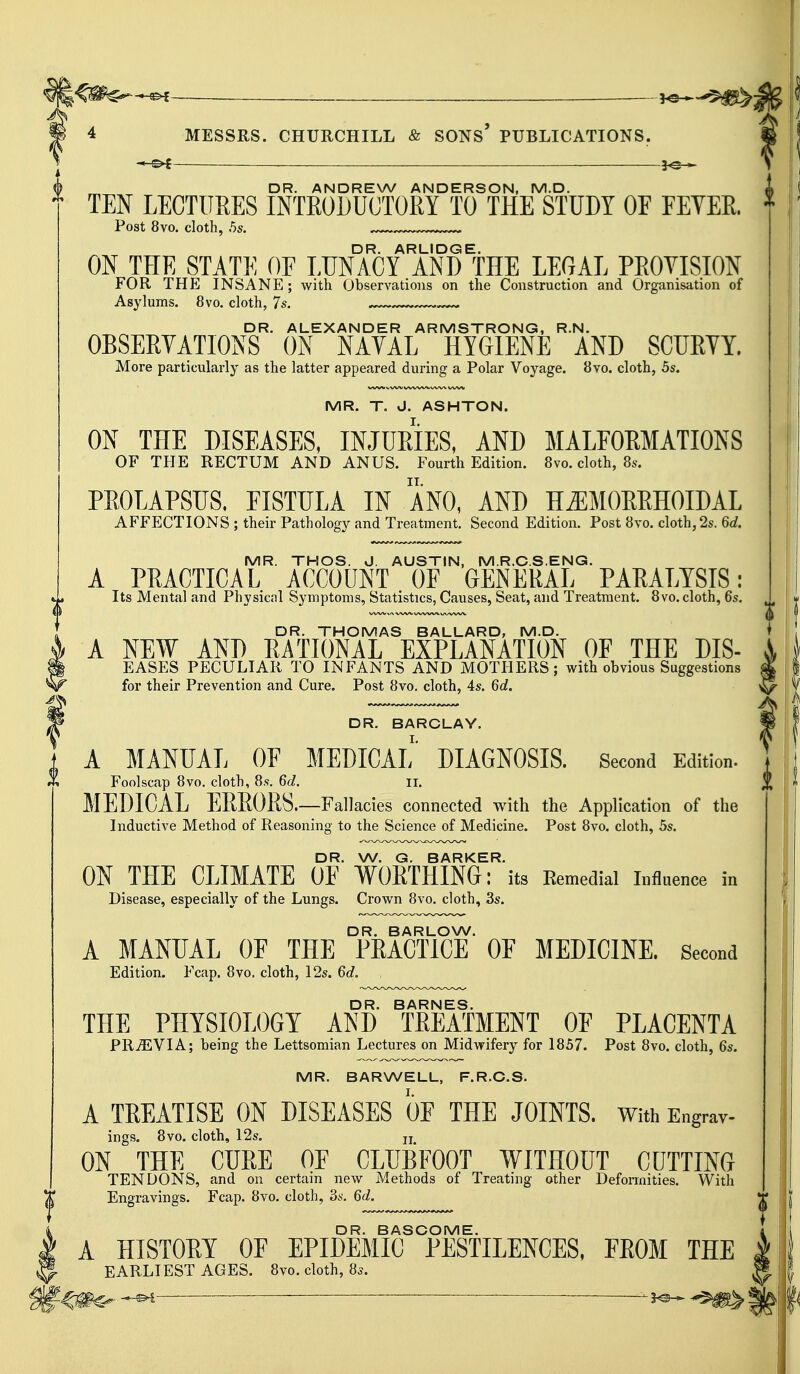-«N — MESSRS. CHURCHILL & SONS' PUBLICATIONS. — § DR. ANDREW ANDERSON, M.D. x TEN LECTURES INTRODUCTORY TO THE STUDY OF FEYER. Post 8vo. cloth, 5s. ~ DR. ARLIDGE. ON THE STATE OF LUNACY AND THE LEGAL PROVISION FOR THE INSANE; with Observations on the Construction and Organisation of Asylums. 8vo. cloth, 7s. 4^ DR. ALEXANDER ARMSTRONG, R.N. OBSERVATIONS ON NAVAL HYGIENE AND SCUEVY. More particularly as the latter appeared during a Polar Voyage. 8vo. cloth, 5s. MR. T. J. ASHTON. ON THE DISEASES, INJURIES, AND MALFORMATIONS OF THE RECTUM AND ANUS. Fourth Edition. 8vo. cloth, 8s. PROLAPSUS, FISTULA IN ANO, AND HEMORRHOIDAL AFFECTIONS ; their Pathology and Treatment. Second Edition. Post 8vo. cloth, 2s. 6d. MR. THOS. J. AUSTIN, M.R.C.S.ENG. A PRACTICAL ACCOUNT OF GENERAL PARALYSIS: Its Mental and Physical Symptoms, Statistics, Causes, Seat, and Treatment. 8vo. cloth, 6s. DR. THOMAS BALLARD, M.D. A NEW AND EATIONAL EXPLANATION OF THE DIS- EASES PECULIAR TO INFANTS AND MOTHERS; with obvious Suggestions for their Prevention and Cure. Post 8vo. cloth, 4s. 6d. DR. BARCLAY. A MANUAL OF MEDICAL DIAGNOSIS. Second Edition. Foolscap 8vo. cloth, 8s. 6d. n. MEDICAL ERRORS.—Fallacies connected with the Application of the Inductive Method of Reasoning to the Science of Medicine. Post 8vo. cloth, 5s. DR. W. G. BARKER. ON THE CLIMATE OF WORTHING: its Remedial Influence in Disease, especially of the Lungs. Crown 8vo. cloth, 3s. DR. BARLOW. A MANUAL OF THE PRACTICE OF MEDICINE. Second Edition. Fcap. 8vo. cloth, 12s. 6d. DR. BARNES. THE PHYSIOLOGY AND TREATMENT OF PLACENTA PRvEVIA; being the Lettsomian Lectures on Midwifery for 1857. Post 8vo. cloth, 6s. MR. BARWELL, F.R.C.S. A TREATISE ON DISEASES OF THE JOINTS. With Engrav- ings. 8vo. cloth, 12s. n ON THE CURE OE CLUBFOOT WITHOUT CUTTING TENDONS, and on certain new Methods of Treating other Deformities. With Engravings. Fcap. 8vo. cloth, 3s. 6d. DR. BASCOME. A HISTORY OF EPIDEMIC PESTILENCES. FROM THE EARLIEST AGES. 8vo. cloth, 8s.