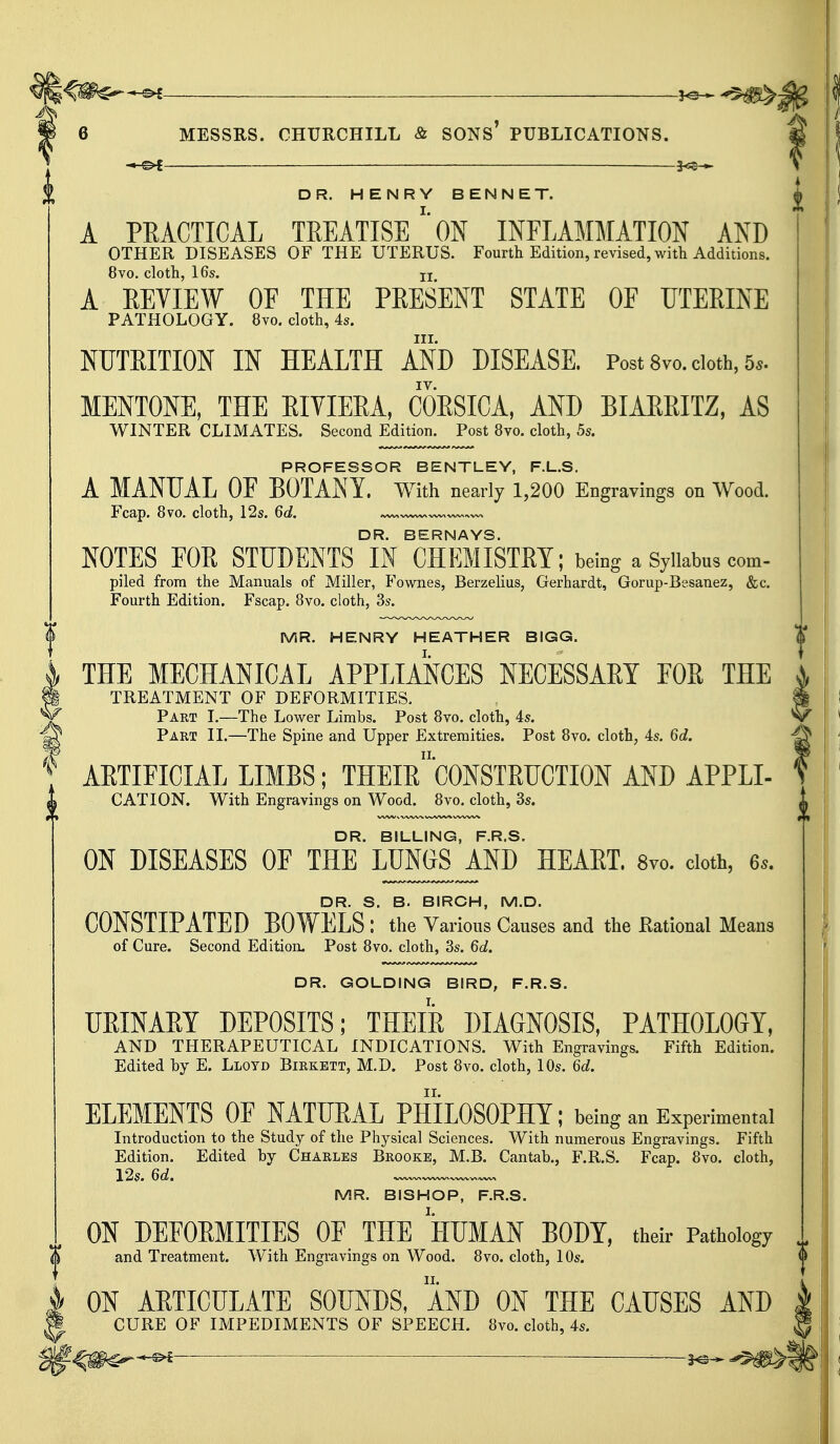 ^m^-^i ^ ^Hsb-A 6 MESSRS. CHURCHILL & SONS' PUBLICATIONS. -MS* 3^5- DR. HENRY BENNET. A PRACTICAL TREATISE1 ON INFLAMMATION AND OTHER DISEASES OF THE UTERUS. Fourth Edition, revised, with Additions. 8vo. cloth, 16s. u A EEYIEW OF THE PRESENT STATE OF UTERINE PATHOLOGY. 8vo. cloth, 4s. in. NUTRITION IN HEALTH AND DISEASE. Post 8vo. doth, 5*. MENTONE, THE RIVIERA, CORSICA, AND BIARRITZ, AS WINTER CLIMATES. Second Edition. Post 8vo. cloth, 5s. PROFESSOR BENTLEY, F.L.S. A MANUAL OF BOTANY. With nearly 1,200 Engravings on Wood. Fcap. 8vo. cloth, 12s. 6d. DR. BERNAYS. NOTES FOE STUDENTS IN CHEMISTRY; being a Syllabus com- piled from the Manuals of Miller, Fownes, Berzelius, Gerhardt, Gorup-Besanez, &c. Fourth Edition. Fscap. 8vo. cloth, 3s. MR. HENRY HEATHER BIGG. THE MECHANICAL APPLIANCES NECESSARY FOR THE TREATMENT OF DEFORMITIES. Part I.—The Lower Limbs. Post 8vo. cloth, is. Part II.—The Spine and Upper Extremities. Post 8vo. cloth, 4s. 6d. ARTIFICIAL LIMBS; THEIR^CONSTRUCTION AND APPLI- CATION. With Engravings on Wood. 8vo. cloth, 3s. DR. BILLING, F.R.S. ON DISEASES OF THE LUN0S_AND HEART. 8vo. cloth, 6s. DR. S. B. BIRCH, M.D. CONSTIPATED BOWELS : the Various Causes and the Rational Means of Cure. Second Edition. Post 8vo. cloth, 3s. 6d. DR. GOLDING BIRD, F.R.S. URINARY DEPOSITS; THEIR DIAGNOSIS, PATHOLOGY, AND THERAPEUTICAL INDICATIONS. With Engravings. Fifth Edition. Edited by E. Lloyd Birkett, M.D. Post 8vo. cloth, 10s. 6d. ELEMENTS OF NATURAL PHILOSOPHY; being an Experimental Introduction to the Study of the Physical Sciences. With numerous Engravings. Fifth Edition. Edited by Charles Brooke, M.B. Cantab., F.R.S. Fcap. 8vo. cloth, 12s. 6d. ~ _ MR. BISHOP, F.R.S. ON DEFORMITIES OF THE HUMAN BODY, their Pathology and Treatment. With Engravings on Wood. 8vo. cloth, 10s. ON ARTICULATE SOUNDS, AND ON THE CAUSES AND CURE OF IMPEDIMENTS OF SPEECH. 8vo. cloth, 4s. ■