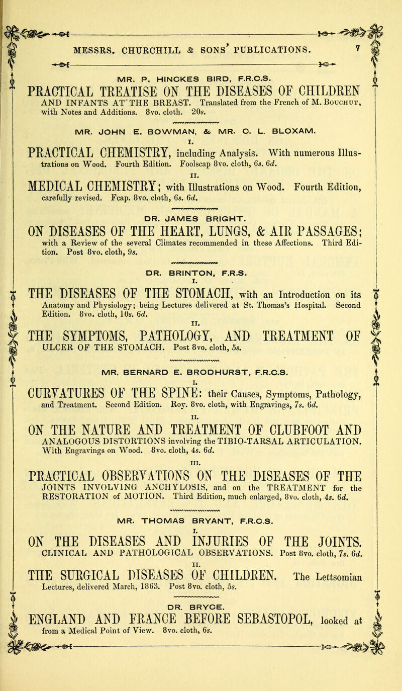 ; MESSRS. CHURCHILL & SONS* PUBLICATIONS. 7 ^-©^ _ MR. P. HINCKES BIRD, F.R.C.S. PRACTICAL TREATISE ON THE DISEASES OF CHILDREN AND INFANTS AT' THE BREAST. Translated from the French of M. Bouchut, with Notes and Additions. 8vo. cloth. 20s. MR. JOHN E. BOWMAN, 8c MR. C. L. BLOXAM. I. PRACTICAL CHEMISTRY, including Analysis. With numerous Illus- trations on Wood. Fourth Edition. Foolscap 8vo. cloth, 6s. 6d. II. MEDICAL CHEMISTRY; with Illustrations on Wood. Fourth Edition, carefully revised. Fcap. 8vo. cloth, 6s. 6d. DR. JAMES BRIGHT. ON DISEASES OF THE HEART, LUNGS, & AIR PASSAGES; with a Review of the several Climates recommended in these Affections. Third Edi- tion. Post 8vo. cloth, 9s. DR. BRINTON, F.R.S. I. THE DISEASES OF THE STOMACH, with an Introduction on its Anatomy and Physiology; being Lectures delivered at St. Thomas's Hospital. Second Edition. 8vo. cloth, 10s. 6d. THE SYMPTOMS, PATHOLOGY, AND TREATMENT 0E ULCER OF THE STOMACH. Post 8vo. cloth, 5s. MR. BERNARD E. BRODHURST, F.R.C.S. CURVATURES OF THE SPINE: their Causes, Symptoms, Pathology, and Treatment. Second Edition. Roy. 8vo. cloth, with Engravings, 7s. 6d. II. ON THE NATURE AND TREATMENT OF CLUBFOOT AND ANALOGOUS DISTORTIONS involving the TIBIO-TARSAL ARTICULATION. With Engravings on Wood. 8vo. cloth, 4s. 6d. ill. PRACTICAL OBSERVATIONS ON THE DISEASES OF THE JOINTS INVOLVING ANCHYLOSIS, and on the TREATMENT for the RESTORATION of MOTION. Third Edition, much enlarged, 8vo. cloth, 4s. 6d. MR. THOMAS BRYANT, F.R.C.S. ON THE DISEASES AND INJURIES OF THE JOINTS. CLINICAL AND PATHOLOGICAL OBSERVATIONS. Post 8vo. cloth, 7s. 6d. THE SURGICAL DISEASES OF CHILDREN. The Lettsomian Lectures, delivered March, 1863. Post 8vo. cloth, 5s. DR. BRYCE. ENGLAND AND FRANCE BEFORE SEBAST0P0L, looked at from a Medical Point of View. 8vo. cloth, 6s.