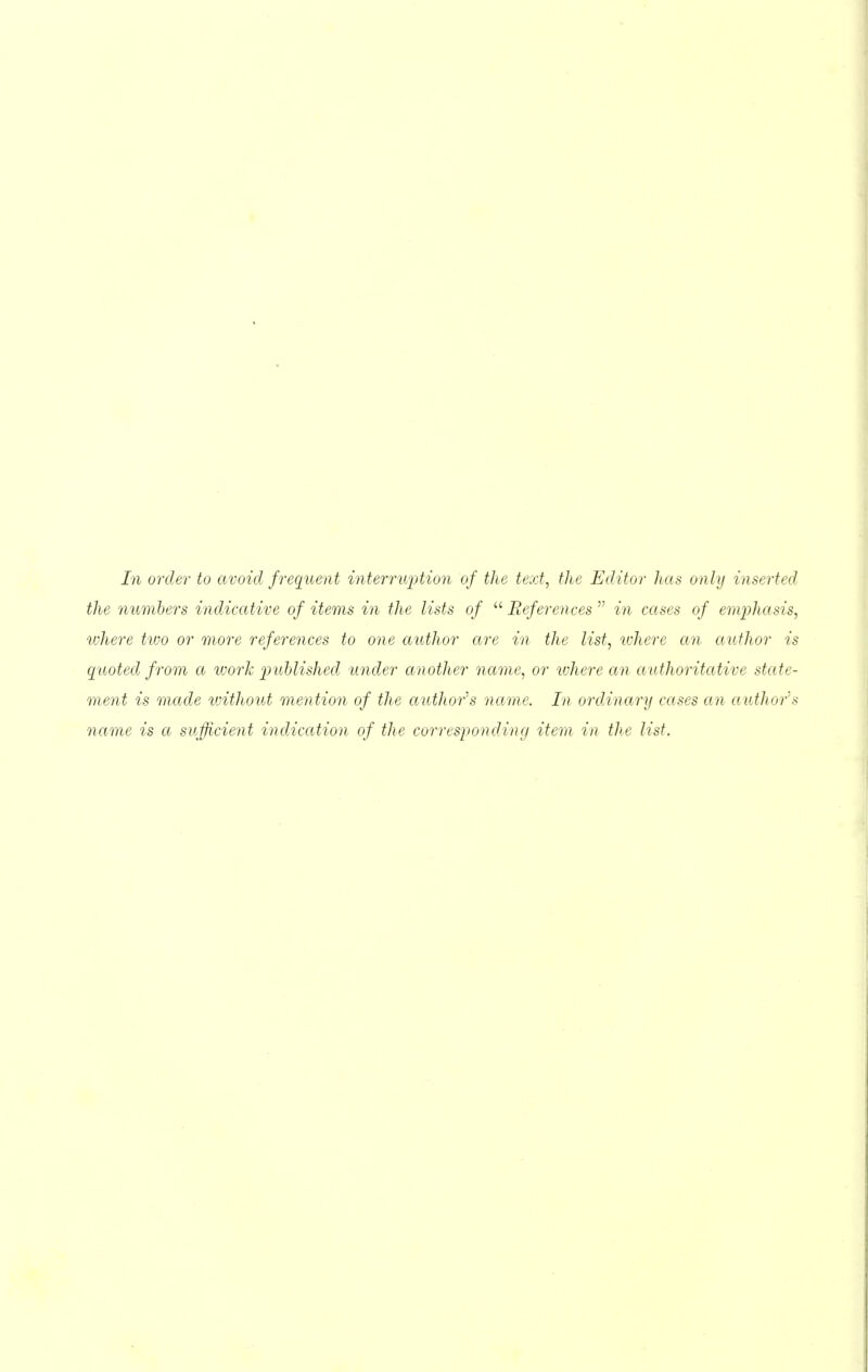 In order to avoid frequent interruption of the text, the Editor has only inserted the numbers indicative of items in the lists of  References  in cases of emijhasis, ivhere two or more references to one author are in the list, where an author is quoted from a work jniblished under another name, or ivhere an authoritative state- ment is made without mention of the author''s name. In ordinary cases an author''s name is a sufficient indication of the corresponding item in the list.