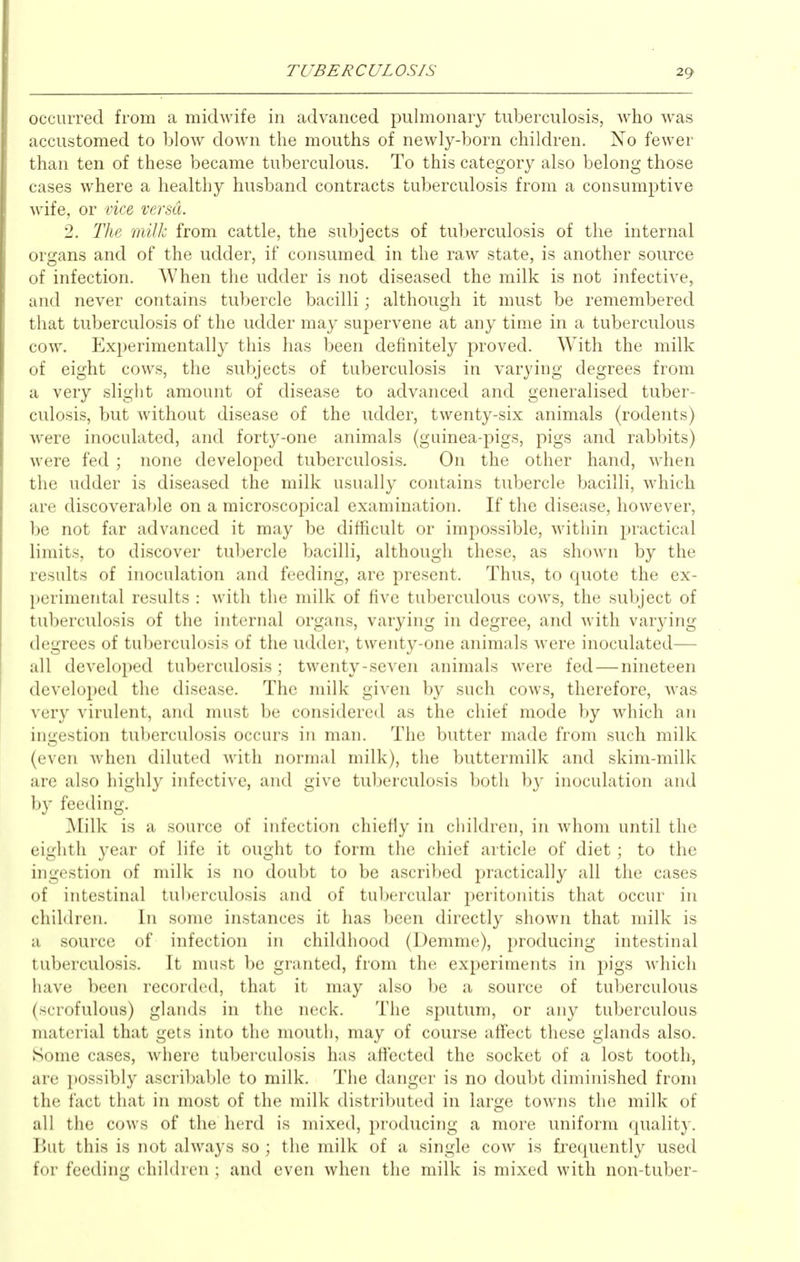 occurred from a midwife in advanced pulmonary tuberculosis, who was accustomed to blow down the mouths of newly-born children. No fewer than ten of these became tuberculous. To this category also belong those cases where a healthy husband contracts tuberculosis from a consumptive wife, or vice versa. 2. The milk from cattle, the subjects of tuberculosis of the internal organs and of the udder, if consumed in the raw state, is another source of infection. When the udder is not diseased the milk is not infective, and never contains tubercle bacilli; although it must be remembered that tuberculosis of the udder may supervene at any time in a tuberculous cow. Experimentally this has been definitely proved. With the milk of eight cows, the subjects of tuberculosis in varying degrees from a very slight amount of disease to advanced and generalised tuber- culosis, but without disease of the udder, twenty-six animals (rodents) were inoculated, and forty-one animals (guinea-pigs, pigs and rabbits) were fed ; none developed tuberculosis. On the other hand, when the udder is diseased the milk usually contains tubercle bacilli, which are discoverable on a microscopical examination. If the disease, however, be not far advanced it may be difficult or impossible, within practical limits, to discover tubercle bacilli, although these, as shown by the results of inoculation and feeding, are present. Thus, to quote the ex- perimental results : with the milk of five tuberculous cows, the subject of tuberculosis of the internal organs, varying in degree, and with varying degrees of tuberculosis of the udder, twenty-one animals were inoculated— all developed tuberculosis; twenty-seven animals were fed — nineteen developed the disease. The milk given by such cows, therefore, was very virulent, and must be considered as the chief mode by which an ingestion tuberculosis occurs in man. The butter made from such milk (even when diluted with normal milk), the buttermilk and skim-milk are also highly infective, and give tul)erculosis Ijoth b}' inoculation and by feeding. Milk is a source of infection chiefly in children, in whom until the eighth year of life it ought to form the chief article of diet; to the ingestion of milk is no doubt to be ascribed practically all the cases of intestinal tuberculosis and of tubercular peritonitis that occur in children. In some instances it has been directly shown that milk is a source of infection in childhood (Demme), producing intestinal tuberculosis. It must be granted, from the experiments in pigs M'hich have been recorded, that it may also be a source of tuberculous (scrofulous) glands in the neck. The sputum, or any tuberculous material that gets into the mouth, may of course affect these glands also. Some cases, where tuberculosis has affected the socket of a lost tooth, are possibly ascribable to milk. The danger is no doubt diminished from the fact that in most of the milk distributed in large towns the milk of all the cows of the herd is mixed, producing a more uniform quality. But this is not always so ; the milk of a single cow is frequently used for feeding children ; and even when the milk is mixed with non-tuber-