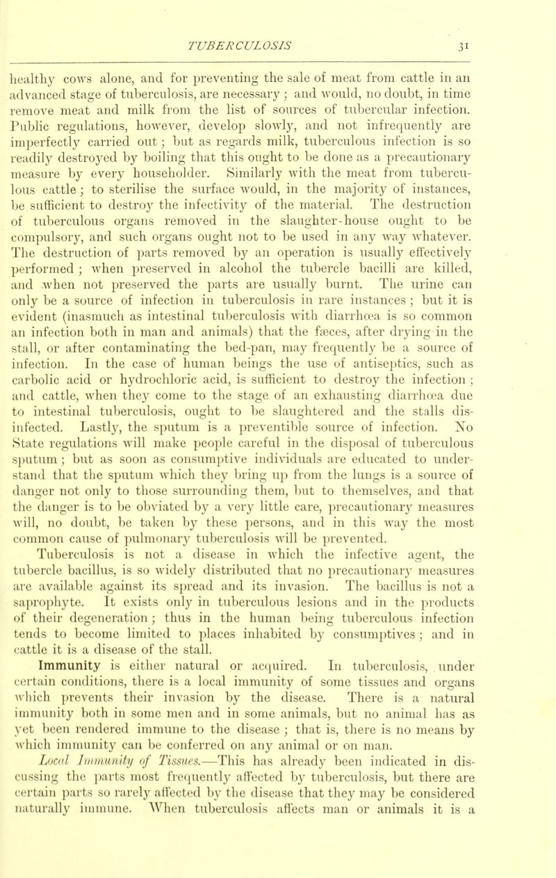 healthy cows alone, and for preventing the sale of meat from cattle in an advanced stage of tuberculosis, are necessary; and would, no doubt, in time remove meat and milk from the list of sources of tubercular infection. Public regulations, however, develop slowly, and not infrequently are imperfectly carried out; but as regards milk, tuberculous infection is so readily destroyed by boiling that this ought to be done as a precautionary measure by every householder. Similarly with the meat from tubercu- lous cattle; to sterilise the surface would, in the majority of instances, be sufficient to destroy the infectivity of the material. The destruction of tuberculous organs removed in the slaughter-house ought to be compulsory, and such organs ought not to be used in any way whatever. The destruction of parts removed by an operation is usually effectively performed ; when preserved in alcohol the tubercle bacilli are killed, and when not preserved the parts are usually burnt. The urine can only be a source of infection in tuberculosis in rare instances ; but it is evident (inasmuch as intestinal tuberculosis with diarrhoea is so common an infection both in man and animals) that the faeces, after drying in the stall, or after contaminating the bed-pan, may frequently be a source of infection. In the case of human beings the use of antiseptics, such as carbolic acid or hydrochloric acid, is sufficient to destroy the infection ; and cattle, when they come to the stage of an exhausting diarrhoea due to intestinal tuberculosis, ought to be slaughtered and the stalls dis- infected. Lastly, the sputum is a preventible source of infection. No State regulations will make people careful in the disposal of tuberculous sputum ; but as soon as consumptive individuals are educated to under- stand that the sputum which they bring up from the lungs is a source of danger not only to those surrounding them, but to themselves, and that the danger is to be obviated by a very little care, precautionary measures will, no doubt, be taken by these persons, and in this way the most common cause of pulmonary tuberculosis will be prevented. Tuberculosis is not a disease in which the infective agent, the tubercle bacillus, is so widely distributed that no precautionary measures are available against its spread and its invasion. The bacillus is not a saprophyte. It exists only in tuberculous lesions and in the products of their degeneration; thus in the human being tuberculous infection tends to become limited to places inhabited by consumptives ; and in cattle it is a disease of the stall. Immunity is either natural or acquired. In tuberculosis, under certain conditions, there is a local immunity of some tissues and organs which prevents their invasion by the disease. There is a natural inmiunity both in some men and in some animals, but no animal has as yet been rendered immune to the disease ; that is, there is no means by ^\'hich immunity can be conferred on any animal or on man. Local Immunity of Tissues.—This has already been indicated in dis- cussing the parts most frequently affected by tuberculosis, but there are certain parts so rarely affected by the disease that they may be considered naturally innnune. When tuberculosis affects man or animals it is a