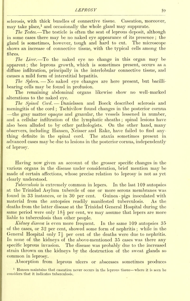 sclerosis, with thick bundles of connective tissue. Caseation, moreover, may take place, ^ and occasionally the whole gland may suppurate. The Testes.—The testicle is often the seat of leprous deposit, although in some cases there may be no naked eye appearance of its presence; the gland is sometimes, however, tough and hard to cut. The microscope shows an increase of connective tissue, with the typical cells among the fibres. The Liver.—To the naked eye no change in this organ may be apparent; the leprous growth, which is sometimes present, occurs as a diffuse infiltration, principally in the interlobular connective tissue, and causes a mild form of interstitial hepatitis. The Spleen. — No naked eye changes are here present, but bacilli- bearing cells may be found in profusion. The remaining abdominal organs likewise show no well-marked alterations to the naked eye. The Spinal Cord. — Danielssen and Boeck described sclerosis and meningitis of the cord; Tschivilow found changes in the posterior cornua —the gray matter opaque and granular, the vessels lessened in number, and a cellular infiltration of the lymphatic sheaths ; spinal lesions have also been alluded to by other pathologists. On the other hand, many observers, including Hansen, Neisser and Eake, have failed to find any- thing definite in the spinal cord. The ataxia sometimes present in advanced cases may be due to lesions in the posterior cornua, independently of leprosy. Having now given an account of the grosser specific changes in the va^rious organs in the disease under consideration, brief mention may be made of certain affections, whose precise relation to leprosy is not as yet clearly understood. Tuberculosis is extremely common in lepers. In the last 109 autopsies at the Trinidad Asylum tubercle of one or more serous membranes was found in 33 instances, or in 30 per cent. Guinea-pigs inoculated with material from the autopsies readily manifested tuberculosis. As the deaths from the latter disease at the Trinidad General Hospital during the same period were only ISh per cent, we may assume that lepers are more liable to tuberculosis than other people. Kidney disease is even more frequent. In the same 109 autopsies 35 of the cases, or 3 2 per cent, showed some form of nephritis ; while in the General Hospital only 7h per cent of the deaths were due to nephritis. In none of the kidneys of the above-mentioned 35 cases was there any specific leprous invasion. The disease was probably due to the increased strain thrown on the kidneys by the destruction of the sweat glands so common in leprosy. Absorption from leprous ulcers or abscesses sometimes produces ^ Hansen maintains that caseation never occurs in the leprous tissue—where it is seen he considers that it indicates tuberculosis.