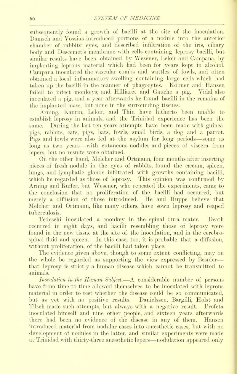 subsequently found a groAvth of bacilli at tlie site of the inoculation. Damsch and Vossius introduced portions of a nodule into the anterior chamber of rabbits' eyes, and descril)ed infiltration of the iris, ciliary body and Descemet's membrane with cells containing leprosy bacilli, but similar results have lieen obtained by Wesener, Leloir and Campana, by implanting leprous material which had been for years kept in alcohol, Campana inoculated the Avascular combs and wattles of fowls, and often obtained a local inflammatory swelling containing large cells which had taken up the bacilli in the manner of phagocytes. Kobner and Hansen failed to infect monkeys, and Hilliaret and Gauche a pig. Vidal also inoculated a pig, and a year afterwards he found bacilli in the remains of the implanted mags, hwt none in the surrounding tissues. Arning, Kaurin, Leloir, and Thin have hitherto been unal)le to establish leprosy in animals, and the Trinidad experience has been the same. During the last ten years attempts have been made with guinea- pigs, rabbits, cats, pigs, bats, fowls, small birds, a dog and a parrot. Pigs and fowls were also fed at the asylum for long periods—some as long as two years—with cutaneous nodules and pieces of viscera from lepers, but no results were obtained. On the other hand, Melcher and Ortmann, four months after inserting pieces of fresh nodule in the eyes of rabbits, found the caecum, spleen, lungs, and lymphatic glands infiltrated with growths containing bacilli, which he regarded as those of leprosy. This opinion was confirmed by Arning and Rulfer, but Wesener, who repeated the experiments, came to the conclusion that no proliferation of the bacilli had occurred, but merely a difltusion of those introduced. He and Huppe believe that Melcher and Ortmann, like many others, have sown leprosy and reaped tuberculosis. Tedeschi inoculated a monkey in the spinal dura mater. Death occurred in eight days, and bacilli resembling those of leprosy were found in the new tissue at the site of the inoculation, and in the cerebro- spinal fluid and spleen. In this case, too, it is probable that a diffusion, without proliferation, of the bacilli had taken place. The evidence given above, though to some extent conflicting, may on the whole be regarded as supporting the view expressed by Besnier— that leprosy is strictly a human disease which cannot be transmitted to animals. Inoculation in the Human Subject.—A considerable number of j^ersons have from time to time allowed themselves to be inoculated with leprous material in order to test whether the disease could be so communicated, but as yet with no positive results. Danielssen, Bargilli, Hoist and Tilsch made such attempts, but always with a negative result. Profeta inoculated himself and nine other people, and sixteen years afterwards there had been no evidence of the disease in any of them. Hansen introduced material from nodular cases into anaesthetic cases, but with no development of nodules in the latter, and similar experiments were made at Trinidad with thirty-three anaesthetic lepers—nodulation appeared only