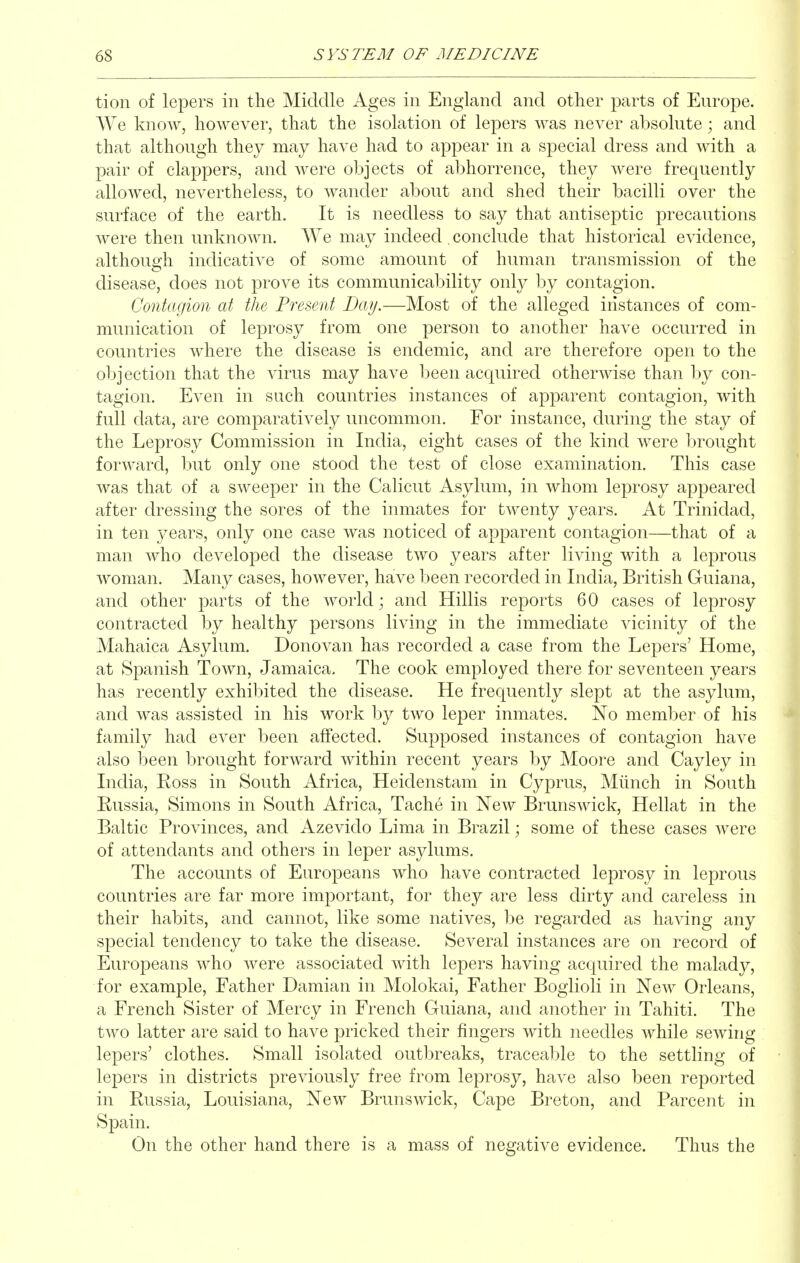 tion of lepers in the Middle Ages in England and other parts of Europe. We know, however, that the isolation of lepers was never absolute; and that although they may have had to appear in a special dress and with a pair of clappers, and were objects of abhorrence, they were frequently allowed, nevertheless, to wander about and shed their bacilli over the surface of the earth. It is needless to say that antiseptic precautions were then unknown. We may indeed conclude that historical evidence, although indicative of some amount of human transmission of the disease, does not prove its communicability only by contagion. Contagion at the Present Day.—Most of the alleged instances of com- munication of leprosy from one ]3erson to another have occurred in countries where the disease is endemic, and are therefore open to the objection that the virus may have been acquired otherwise than by con- tagion. Even in such countries instances of apparent contagion, with full data, are comparatively uncommon. For instance, during the stay of the Leprosy Commission in India, eight cases of the kind were brought forward, but only one stood the test of close examination. This case was that of a sweeper in the Calicut Asylum, in whom leprosy appeared after dressing the sores of the inmates for twenty years. At Trinidad, in ten j^ears, only one case was noticed of apparent contagion—that of a man who developed the disease two years after living with a leprous woman. Many cases, however, have been recorded in India, British Guiana, and other parts of the world; and Hillis reports 60 cases of leprosy contracted by healthy persons living in the immediate vicinity of the Mahaica Asylum. Donovan has recorded a case from the Lepers' Home, at Spanish Town, Jamaica. The cook employed there for seventeen years has recently exhibited the disease. He frequently slept at the asylum, and was assisted in his work by two leper inmates. No member of his family had ever been affected. Supposed instances of contagion have also been brought forward within recent years hj Moore and Cayley in India, Eoss in South Africa, Heiclenstam in CyjDrus, Miinch in South Russia, Simons in South Africa, Tache in New Brunswick, Hellat in the Baltic Provinces, and Azevido Lima in Brazil; some of these cases were of attendants and others in leper asylums. The accounts of Europeans who have contracted leprosy in leprous countries are far more important, for they are less dirty and careless in their habits, and cannot, like some natives, be regarded as having any special tendency to take the disease. Several instances are on record of Europeans who were associated with lepers having acquired the malady, for example. Father Damian in Molokai, Father Bogiioli in New Orleans, a French Sister of Mercy in French Guiana, and another in Tahiti. The two latter are said to have pricked their fingers with needles while sewing lepers' clothes. Small isolated outbreaks, traceable to the settling of lepers in districts previously free from leprosy, have also been reported in Russia, Louisiana, New Brunswick, Cape Breton, and Parcent in Spain. On the other hand there is a mass of negative evidence. Thus the