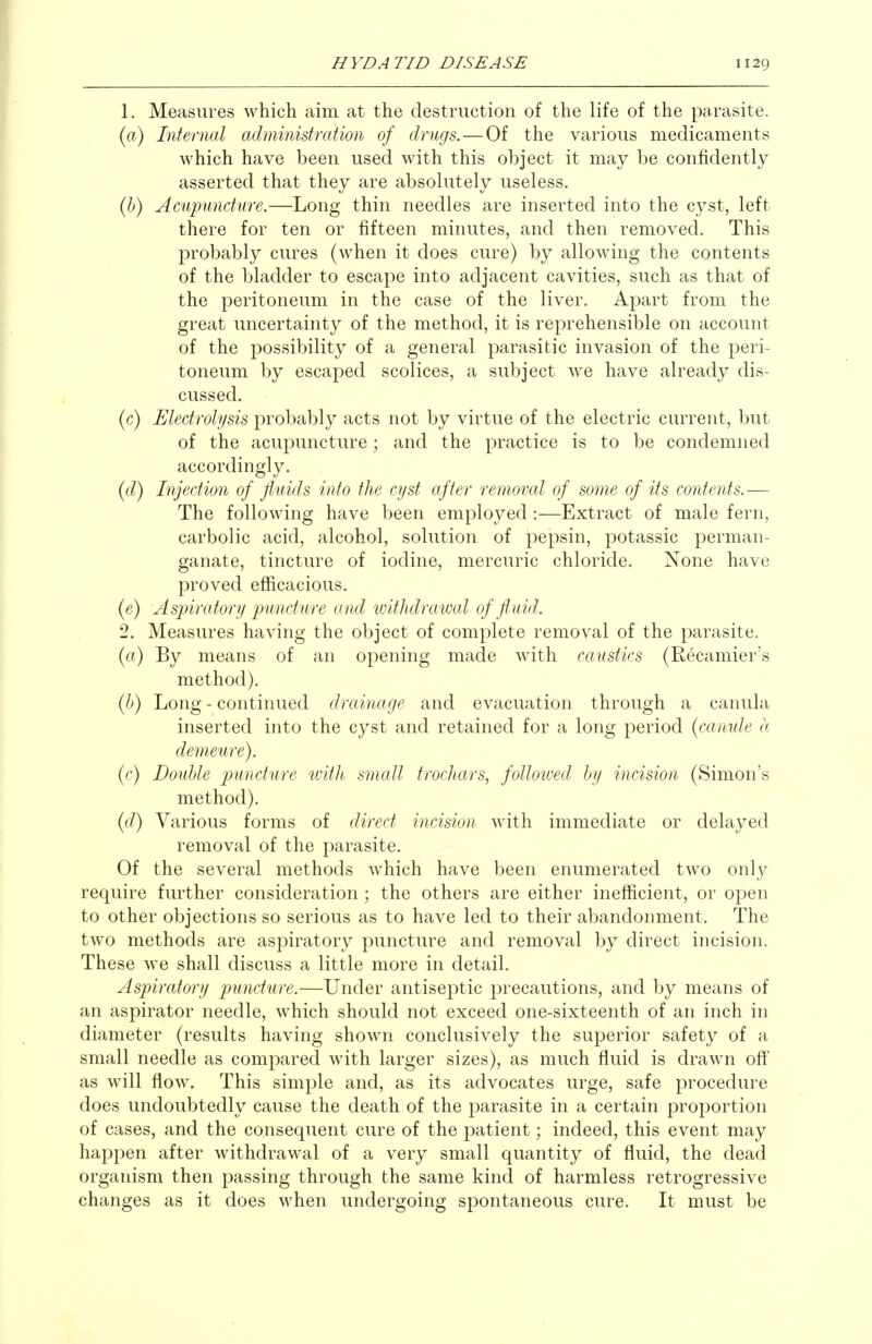 1. Measures which aim at the destruction of the life of the parasite. {a) Internal administration of drugs. — Of the various medicaments which have been used with this object it may be confidently asserted that they are absolutely useless. {h) Acupuncture.—Long thin needles are inserted into the cyst, left there for ten or fifteen minutes, and then removed. This probably cures (when it does cure) by allowing the contents of the bladder to escape into adjacent cavities, such as that of the peritoneum in the case of the liver. Apart from the great uncertainty of the method, it is reprehensible on account of the possibility of a general parasitic invasion of the peri- toneum by escaped scolices, a subject we have already dis- cussed. (c) Electrolysis probably acts not by virtue of the electric current, but of the acupuncture; and the practice is to be condemned accordingly. {d) Injection of fluids into the cyst after removed of some of its contents.— The following have been employed:—Extract of male fern, carbolic acid, alcohol, solution of pepsin, potassic perman- ganate, tincture of iodine, mercuric chloride. None have proved efficacious. {e) Aspiratory puncture and withdrawal of fluid. 2. Measures having the object of complete removal of the parasite. (a) By means of an opening made with caustics (Recamier's method). (/>) Long - continued drainage and evacuation through a canula inserted into the cyst and retained for a long period (canule a demeure). (c) Double puncture with small trochars, followed by incision (Simon's method). ((/) Various forms of direct incision with immediate or delayed removal of the parasite. Of the several methods which have been enumerated two onlj^ require further consideration; the others are either inefficient, or open to other objections so serious as to have led to their abandonment. The two methods are aspiratory puncture and removal by direct incision. These we shall discuss a little more in detail. Aspiratory puncture.—Under antiseptic precautions, and by means of an aspirator needle, which should not exceed one-sixteenth of an inch in diameter (results having shown conclusively the superior safety of a small needle as compared with larger sizes), as much fluid is drawn off as will flow. This simple and, as its advocates urge, safe procedure does undoubtedly cause the death of the parasite in a certain proportion of cases, and the consequent cure of the patient; indeed, this event may happen after withdrawal of a very small quantity of fluid, the dead organism then passing through the same kind of harmless retrogressive changes as it does when undergoing spontaneous cure. It must be