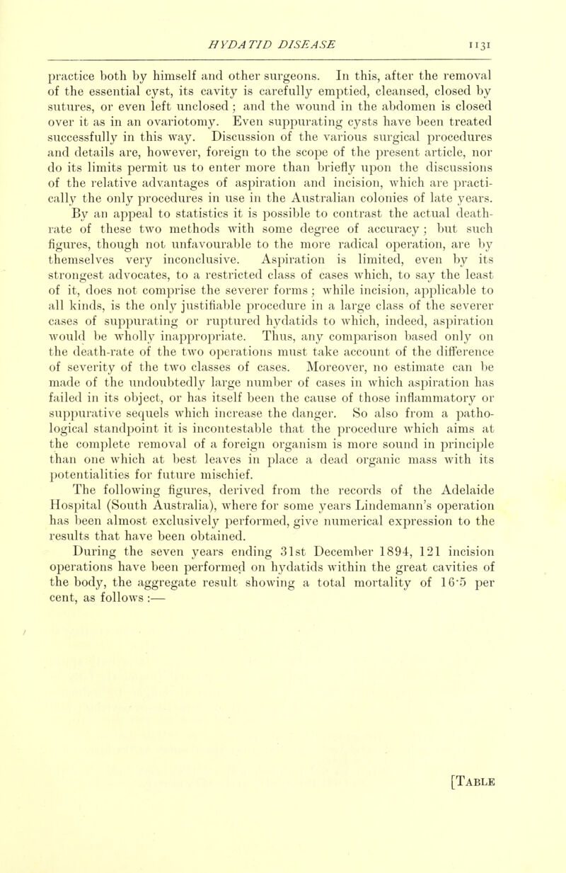 practice both by himself and other surgeons. In this, after the removal of the essential cyst, its cavity is carefully emptied, cleansed, closed by sutures, or even left unclosed; and the wound in the abdomen is closed over it as in an ovariotomy. Even suppurating cysts have been treated successfully in this way. Discussion of the various surgical procedures and details are, how^ever, foreign to the scope of the present article, nor do its limits permit us to enter more than briefly upon the discussions of the relative advantages of aspiration and incision, which are practi- cally the only procedures in use in the Australian colonies of late years. By an appeal to statistics it is possible to contrast the actual death- rate of these two methods with some degree of accuracy; but such figures, though not unfavourable to the more radical operation, are by themselves very inconclusive. Aspiration is limited, even by its strongest advocates, to a restricted class of cases which, to say the least of it, does not comprise the severer forms; while incision, applicable to all kinds, is the only justifiable procedure in a large class of the severer cases of suppurating or ruptured hydatids to which, indeed, aspiration would be wholly inappropriate. Thus, any comparison based only on the death-rate of the two operations must take account of the difference of severity of the two classes of cases. Moreover, no estimate can be made of the undoubtedly large number of cases in which aspiration has failed in its object, or has itself been the cause of those inflammatory or suppurative sequels which increase the danger. So also from a patho- logical standpoint it is incontestable that the procedure which aims at the complete removal of a foreign organism is more sound in principle than one which at best leaves in place a dead organic mass with its potentialities for future mischief. The following figures, derived from the records of the Adelaide Hospital (South Australia), where for some years Lindemann's operation has been almost exclusively performed, give numerical expression to the results that have been obtained. During the seven years ending 31st December 1894, 121 incision operations have been performed on hydatids within the great cavities of the body, the aggregate result showing a total mortality of 16*5 per cent, as follows :— [Table