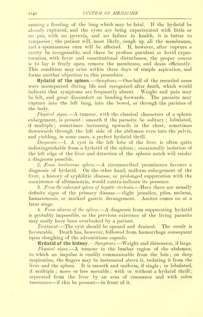 causing a flooding of the lung which may be fatal. If the hydatid be already ruptured, and the cysts are being expectorated with little or no pus, with no pyrexia, and no failure in health, it is better to temporise; the patient will, most likely, cough up all the membranes, and a spontaneous cure will be effected. If, however, after rupture a cavity be recognisable, and there be profuse purulent or foetid expec- toration, with fever and constitutional disturbance, the proper course is to lay it freely open, remove the membrane, and drain efficiently. - This condition may arise within three days of simple aspiration, and forms another objection to this procedure. Hydatid of the spleen.—Symptoms.—One-half of the recorded cases Avere unsuspected during life and recognised after death, which would indicate that symptoms are frequently absent. Weight and pain may be felt, and great discomfort on bending forwards. The parasite may rupture into the left lung, into the bowel, or through the parietes of the body. Physical signs.—A tumour, with the classical characters of a splenic enlargement, is present: smooth if the parasite be solitary ; lobulated, if multiple; sometimes increasing upwards in the chest, sometimes downwards through the left side of the abdomen even into the pelvis, and yielding, in some cases, a perfect hydatid thrill. Diagnosis.—1. A cyst in the left lobe of the liver is often quite indistinguishable from a hydatid of the spleen ; occasionally isolation of the left edge of the liver and detection of the splenic notch will render a diagnosis possible. 2. From lardaceous spleen.—A circumscribed prominence favours a diagnosis of hydatid. On the other hand, uniform enlargement of the liver, a history of syphilitic disease, or prolonged suppuration with, the coexistence of albuminuria, would contra-indicate its presence. 3. From the enlarged spleen of hepatic cirrlwsis.—Here there are usually definite signs of the primary disease—slight jaundice, piles, melsena, hsematemesis, or marked gastric derangement. Ascites comes on at a later stage. 4. From abscess of the spleen.—A diagnosis from suppurating hydatid is probably impossible, as the previous existence of the living parasite may easily have been overlooked by a patient. Treatment.—The cyst should be opened and drained. The result is favourable. Death has, however, followed from haemorrhage consequent upon sloughing of the adventitious capsule. Hydatid of the kidney.—Symptoms.—AYeight and distension, if large. Physical signs.—A tumour in the lumbar region of the abdomen, to which an impulse is readily communicable from the loin; on deep inspiration, the fingers may be insinuated above it, isolating it from the liver and the spleen. It is smooth and uniform, if single ; or lobulated, if multiple ; more or less movable; with or without a hydatid thrill; separated from the liver by an area of resonance and with colon resonance—if this be present—in front of it.