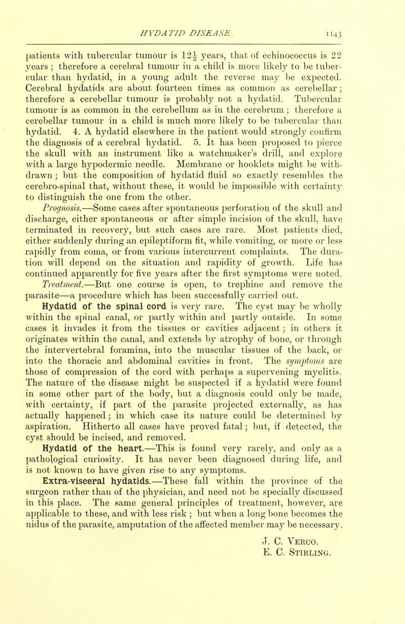 patients with tubercular tumour is 12 J years, that of echinococcus is 22 years ; therefore a cerebral tumour in a child is more likely to be tuber- cular than hydatid, in a young adult the reverse may be expected. Cerebral hydatids are about fourteen times as common as cerebellar; therefore a cerebellar tumour is probably not a hydatid. Tubercular tumour is as common in the cerebellum as in the cerebrum; therefore a cerebellar tumour in a child is much more likely to be tubercular than hydatid. 4. A hydatid elsewhere in the patient would strongly confirm the diagnosis of a cerebral hydatid. 5. It has been j^roposed to pierce the skull with an instrument like a watchmaker's drill, and explore with a large hypodermic needle. Membrane or booklets might be with- drawn ; but the composition of hydatid fluid so exactly resembles the cerebro-spinal that, without these, it would be impossible with certainty to distinguish the one from the other. Prognosis.—Some cases after spontaneous perforation of the skull and discharge, either spontaneous or after simple incision of the skull, have terminated in recovery, but such cases are rare. Most patients died, either suddenly during an epileptiform fit, while vomiting, or more or less rapidly from coma, or from various intercurrent complaints. The dura- tion will depend on the situation and rapidity of growth. Life has continued apparently for five years after the first symptoms were noted. Treatment.—But one course is open, to trephine and remove the parasite—a procedure which has been successfully carried out. Hydatid of the spinal cord is very rare. The cyst may be w^holly within the spinal canal, or partly within and partly outside. In some cases it invades it from the tissues or cavities adjacent; in others it originates within the canal, and extends by atrophy of bone, or through the intervertebral foramina, into the muscular tissues of the back, or into the thoracic and abdominal cavities in front. The symptoms are those of compression of the cord with perhaps a supervening myelitis. The nature of the disease might be suspected if a hydatid were found in some other part of the body, but a diagnosis could only be made, with certainty, if part of the parasite projected externally, as has actually happened; in which case its nature could be determined by aspiration. Hitherto all cases have proved fatal; but, if detected, the cyst should be incised, and removed. Hydatid of the heart.—This is found very rarely, and only as a pathological curiosity. It has never been diagnosed during life, and is not known to have given rise to any symptoms. Extra-viseepal hydatids.—These fall within the province of the surgeon rather than of the physician, and need not be specially discussed in this place. The same general principles of treatment, however, are applicable to these, and with less risk ; but when a long bone becomes the nidus of the parasite, amputation of the affected member may be necessary. J. C. Verco. E. C. Stirling.