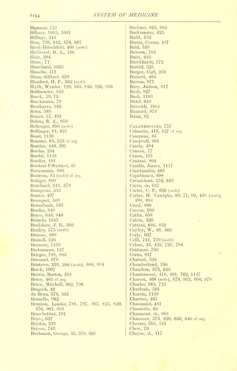 Bigiiaiiii, 723 Billmrz, 1015, 1091 Billings, 344 Binz, 739, 842, 876, 997 Birch-Hirschfeld, 408 {note) Bird wood, R. A., 186 Blair, 394 Blanc, 71 Blanchard, 1035 Blanche, 411 Blane, Gill)ert, 659 Blanford, H. F., 302 {note) Blyth, Wynter, 129, 163, 846, 926, 933 Bodlaender, 842 Boeck, 59, 75 Boeckmann, 79 Boerhaave, 186 Bohn, 589 Boinet, 57, 491 Bolani, R. A., 950 Bollenger, 696 {lu^te) Bollinger, 81, 621 Bond, 1130 Bonome, 64, 523 et -seq. Bontius, 440, 501 Bordas, 234 Bordet, 1148 Bordier, 491 Bordoni-Uffredussi, 65 Bornemann, 906 Bostrom, 83 {yiote) et ,s'ey. Bottger, 800 Bouchard, 343, 879 Bourgeois, 532 Bourse, 497 Bousquet, 569 Bowerlmnk, 501 Bowles, 849 Boyce, 646, 846 Bozzolo, 1045 Bradshaw, J. R., 366 Brailey, 575 {note) Brassac, 389 Brauell, 526 Breuiser, 1103 Bretonneau, 127 Brieger, 788, 946 Brissaud, 979 Bristowe, 239, 266 {note), 606, 694 Brock, 1097 Brown, Burton, 318 Bruce, 465 et secj. Bruce, Mitchell, 362, 796 Brugsch, 42 du Brun, 378, 385 Brunelle, 982 Brunton, Lauder, 788, 797, 807. 825, 840, 876, 901, 953 Bruschettini, 701 Bryco, 637 Bryden, 339 Bryson, 743 Buchanan, George, 35, 359, 665 Buchner, 823, 992 Buckmaster, 625 Budd, 532 Bueno, Cosme, 497 Buhl, 538 Buisson, 704 Buist, 643 Burckhardt, 572 Burdel, 325 Burger, Carl, 238 Burnett, 464 Burton, 971 Bury, Judson, 917 Bush, 927 Busk, 1103 Butel, 619 Butschli, 1004 Buzzard, 974 Buzzi, 92 Calandkuccio, 757 Calmette, 418, 827 et seq. Canipana, 65 Campljell, 995 Candy, 494 Caneau, 77 Canon, 101 Cantani, 804 Cantlie, James, 1117 Capetanakis, 465 Capobianco, 698 Carmichael, 252, 643 Carro, de, 647 Carter, C. F., 626 {nUe) Carter, H. Vandyke, 60, 71, 90, 439 {note\ 490, 984 Casal, 800 Casson, 109 . Catlin, 658 Catrin, 326 Cattani, 646, 832 Cayley, W., 68, 366 Ceely, 637 Celli, 724, 759 {note) Celsus, 43, 433, 721, 794 Centauni, 703 Cerna, 947 Chabert, 526 Chaniberland, 700 Chanibon, 573, 646 Chantemesse, 418, 491. 762, 1147 Charcot, 408 {note), 879, 932, 950, 979 Charles, 383, 723 Charlouis, 501 Charrin, 1148 Chartres, 465 Chassaniol, 481 Chassiotis, 64 Chauniont, de, 964 Chauveau, 573, 620, 636, 640 et seq. Chevers, 318, 341 Chew, 70 Cheyne, J., 417