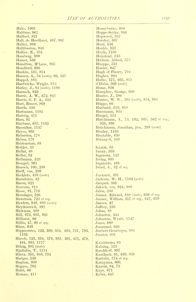 Hake, 1003 Haldane, 961 Halford, 821 Hall, de Havillaiul, 497, 905 Halley, 989 Halliburton, 946 Hallier, E., 355 Hamberg, 989 Hamer, 536 Hamilton, M'Lane, 905 Handford, 696 Haiikin, 531, 814 Hansen, A., 54 {note), 60, 625 Happel, 882 Hardwicke, Wright, 913 Harley, J., 84 {note). 1100 Harnack, 940 Harris, A. W., 672, 945 Harris, G. F. A., 434 Hart, Ernest, 909 Hartle, 430 Hartmann, 1102 Hartvig, 411 Harz, 81 Haubner, 687, 1103 Hausalter, 1147 Hayes, 905 Heberden, 178 Hebra, 178 Heidenstam, 68 Heitler, 33 Hellat, 68 Heller, 82 Hellmann, 523 Hempel, 961 Henoch, 100, 289 Herff, van, 239 Herklots, 439 {note) Herodotus, 42 Heron, 621 Herroun, 814 Hesse, 91, 716 Heusinger, 526 Hewetson, 723 et seq. Hewlett, 849, 893 {note) Heydenreich, 491 Hickman, 488 Hill, 675, 685, 921 Hilliaret, 66 Hillis, 47, 60 et seq. Hime, 640 Hippocrates, 122, 309, 354, 464, 721, 793, 1102 Hirsch, 123, 354, 376, 385, 391, 411, 479, 494, 983, 1117 Hitzig, 891 {note) Hjaltalin, T., 1114 Hlava, 355, 646, 754 Hodges, 539 Hogben, 938 Hogyes, 702 Hoist, 66 Honeyljurne, 980 Hoppe-Seyler, 946 Hop wood, 582 Horsley, 697 Houl, 646 Houles, 937 Hoyle, 1103 Hoystead, 343 Hudson, Alfred, 375 Hueppe, 531 Hueter, 947 Hugh of Fleiiry, 794 Hughes, 984 Hidke, 575, 605, 913 d'Hulst, 309 {note) Hume, 956 Humphry, George, 606 Hunter, J., 286 Hunter, W. W., 295 {note), 814, 964 Hiippe, 66 Husband, 610, 650 Husemann, 944 Huspel, 414 Hutchinson, J., 73, 182, 505, 562 et seq., 928, 996 Hutchinson, Jonathan, jun., 268 {note) Huxley, 1103 Huxtable, 830 Hwang-ti, 440 Illich, 83 Imray, 503 Ingrassia, 123 Irving, 805 Isquierdo, 498 Israel, J., 82 et seq. Jackson, 391 Jackson, W. H., 1104 {note) Jacquot, 368 Jaksch, von, 924, 986 Jalon, 236 Jenner, Edward, 589 {note), 636 et seq. Jenner, William, 357 et seq., 647, 659 Jensen, 87 Joffroy, 236 Johne, 88 Johnston, 344 Johnston, Wyatt, 1147 Jones, 869 Josserand, 620 Joubert-Gourbeyre, 994 Jussieu, 931 Kalindero, 63 Kalning, 523 KandikofF, 997 Kanthack, 91, 830, 838 Kartulis, 754 seq. Katayama, 960. Kaurin, 64, 79 Kaye, 671