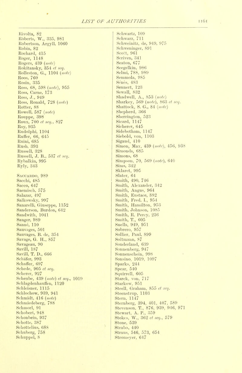 Rivolta, 82 Roberts, W., 335, 981 Robertson, Argyll, 1060 Robin, 82 Rochard, 415 Roger, 1148 Rogers, 439 {note) Rokitansky, 354 et seq. Rolleston, G., 1104 {note) Roos, 760 Rosin, 335 Ross, 68, 598 {note), 955 Ross, Carne, 173 Ross, J., 949 Ross, Ronald, 728 {note) Rotter, 88 Rowell, 587 {note) Rouppe, 398 Roux, 700 et seq., 827 Roy, 935 RudolpM, 1104 Riiflfer, 66, 645 Rnini, 685 Rush, 393 Russell, 328 Russell, J. B., 537 et seq. Rybalkin, 995 Ryly, 343 Saccardo, 989 Sacclii, 485 Sacco, 647 Saemisch, 575 Salazar, 497 Salkowsky, 997 Sanarelli, Giuseppe, 1152 Sanderson, Burdon, 642 Sandwith, 1041 Sanger, 989 Sanne, 110 Sauvages, 501 Sauvages, B. de, 354 Savage, G. H., 857 Savageavi, 90 Savill, 187 Savill, T. D., 666 Scbafer, 993 Schatfer, 697 Schede, 905 et seq. Soberer, 927 Scheube, 439 {note) et seq., 1019 Schlagdenhauffen, 1120 Schleisner, 1115 Schlochow, 939, 941 Schmidt, 416 {note) Schmiedeberg, 788 Schmorl, 91 Schobert, 948 Schonbein, 937 Schotte, 387 Schottelius, 688 Schuberg, 758 Scliuppel, 8 Schwartz, 109 Schwarz, 711 Schweinitz, de, 949, 975 Schweninger, 891 Scott, 961 Scriven, 341 Seaton, 677 Seegelkin, 986 Selmi, 788, 989 Semmola, 985 Senes, 483 Sennert, 123 Sewall, 832 Shadwell, A., 853 (note) Sharkey, 569 {note), 863 et seq. Shattock, S. G., 84 {note) Shepherd, 366 Sherrington, 523 Sicard, 1147 Sicherer, 645 .Sidebotham, 1147 Siebold, von, 1103 Sigaud, 410 Simon, Max, 439 {note), 456, 938 Simonds, 685 Simons, 68 Simpson, 70, 569 {note), 640 Sims, 342 Sklaret, 995 Slater, 64 Smith, 490, 746 Smith, Alexander, 342 Smith, Angus, 964 Smith, Eustace, 882 Smith, Fred. I., 954 Smith, Hamilton, 953 Smith, Johnson, 1085 Smith, R. Percy, 236 Smith, T., 605 Snells, 949, 951 Sobrero, 957 Sollier, Paul, 899 Soltmann, 87 Sonderland, 639 Sonnenberg, 947 Sonnenschein, 998 Sonsino, 1019, 1097 Sparks, 244 Spear, 540 Squirrell, 605 Starck, von, 717 Starkow, 951 Steell, Graham, 855 et seq. Steenstrup, 1103 Stern, 1147 Sternberg, 394, 401, 407, 589 Stevenson, T., 876, 939, 946, 971 Stewart, A. P., 359 Stokes, W., 362 et seq., 579 Stone, 539 Strabo, 440 Straus, 546, 573, 654 Stromeyer, 647