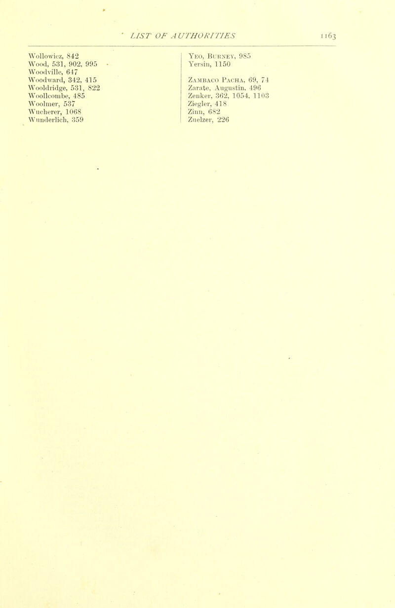 Wollowicz, 842 Wood, 531, 902, 995 - Woodville, 647 Woodward, 342, 415 Wooldvidge, 531, 822 Woollcombe, 485 Woolmer, 537 Wucherer, 1068 Wunderlich, 359 Yeo, Burney, 985 Yersiii, 1150 Zambaco Pacha, 69, 74 Zarate, Aiigustin, 496 Zenker, 362, 1054, 1103 Ziegler, 418 Zimi, 682 Zuelzer, 226
