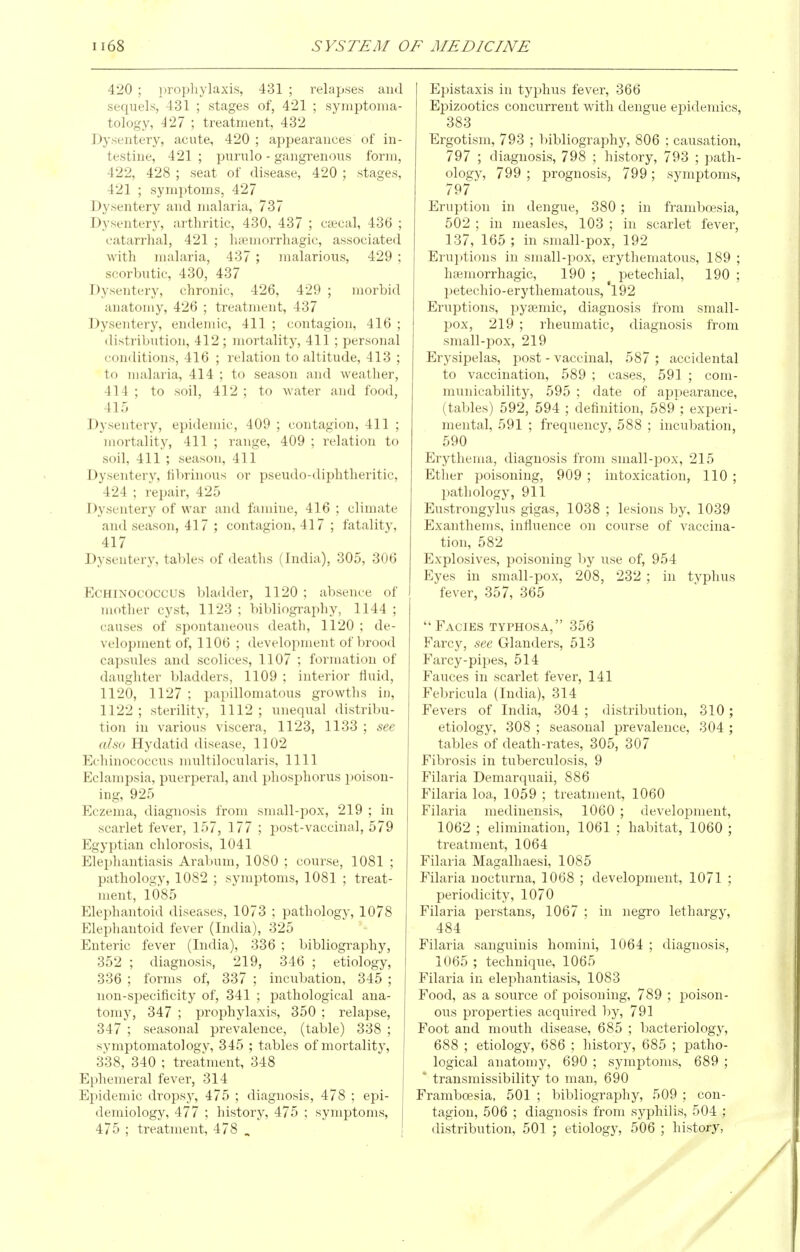 420 ; prophylaxis, 431 ; relapses and sequels, 431 ; stages of, 421 ; symptoma- tology, 427 ; treatment, 432 Dysentery, acute, 420 ; appearances of in- testine, 421 ; purulo - gangrenous form, 422, 428 ; seat of disease, 420 ; stages, 421 ; symptoms, 427 Dysentery and malaria, 737 Dysentery, arthritic, 430, 437 ; c*cal, 436 ; catarrhal, 421 ; h;emorrhagic, associated with malaria, 437 ; malarious, 429 ; scorbutic, 430, 437 Dysentery, chronic, 426, 429 ; morbid anatomy, 426 ; treatment, 437 Dysentery, endemic, 411 ; contagion, 416 ; distribution, 412; mortality, 411 ; personal conditions, 416 ; relation to altitude, 413 ; to nudaria, 414 ; to season and weather, 414 ; to soil, 412 ; to Avater and food, 415 Dysentery, epidemic, 409 ; contagion, 411 ; mortality, 411 ; range, 409 ; relation to soil, 411 ; season, 411 Dysentery, fibrinous or pseudo-diphtheritic, 424 ; repair, 425 Dysentery of war and funnne, 416 ; climate and season, 417 ; contagion, 417 ; fatality, 417 Dysentery, tal)k's of deaths (India), 305, 306 ECHINOCOCCUS bladder, 1120 ; absence of mother cyst, 1123 ; bibliography, 1144 ; causes of spontaneous death, 1120 ; de- velopment of, 1106 ; development of brood capsules and scolices, 1107 ; formation of daughter bladders, 1109 ; interior fluid, 1120, 1127 ; papillomatous growths in, 1122 ; sterility, 1112 ; unequal distribu- tion in various viscera, 1123, 1133 ; see also Hydatid disease, 1102 Echinococcus multilocularis, 1111 Eclampsia, puerperal, and phosphorus poison- ing, 925 Eczema, diagnosis from small-pox, 219 ; in scarlet fever, 157, 177 ; post-vaccinal, 579 Egyptian chlorosis, 1041 Elephantiasis Arabum, 1080 ; course, 1081 ; pathology, 1082 ; symptoms, 1081 ; treat- ment, 1085 Elephantoid diseases, 1073 ; pathology, 1078 Elephantoid fever (India), 325 Enteric fever (India), 336 ; bibliography, 352 ; diagnosis, 219, 346 ; etiology, 336 ; forms of, 337 ; incubation, 345 ; non-specificity of, 341 ; pathological ana- tomy, 347 ; prophylaxis, 350 ; relapse, 347 ; seasonal prevalence, (table) 338 ; symptomatology, 345 ; tables of mortality, 338, 340 ; treatment, 348 Ephemeral fever, 314 Epidemic dropsy, 475 ; diagnosis, 478 ; epi- demiology, 477 ; history, 475 ; symptoms, 475 ; treatment, 478 , ! Epistaxis in typhus fever, 366 Epizootics concurrent with dengue epidemics, 383 Ergotism, 793 ; bibliography, 806 : causation, 797 ; diagnosis, 798 ; history, 793 ; path- ology, 799 ; prognosis, 799; symptoms, 797 Eruption in dengue, 380 ; in framboesia, 502 ; in measles, 103 ; in scarlet fever, 137, 165 ; in small-pox, 192 Erui)tions in small-pox, erythematous, 189 ; haemorrhagic, 190 ; ^ petechial, 190 ; petechio-erytliematous, 192 Eruptions, pysemic, diagnosis from small- pox, 219 ; rheumatic, diagnosis from small-pox, 219 Erysipelas, post - vaccinal, 587 ; accidental to vaccination, 589 ; cases, 591 ; com- municability, 595 ; date of appearance, (tables) 592, 594 ; definition, 589; experi- mental, 591 ; frequency, 588 ; incubation, 590 Erythema, diagnosis from small-pox, 215 Ether poisoning, 909 ; intoxication, 110 ; l)athology, 911 Eustrongylus gigas, 1038 ; lesions by, 1039 Exanthems, influence on course of vaccina- tion, 582 Explosives, poisoning by use of, 954 Eyes in small-pox, 208, 232 ; in typhus fever, 357, 365 Facies typhosa, 356 Farcy, see Glanders, 513 Farcy-pipes, 514 Fauces in scarlet fever, 141 Febricula (India), 314 Fevers of India, 304 ; distribution, 310; etiology, 308 ; seasonal prevalence, 304 ; tables of death-rates, 305, 307 Fibrosis in tuberculosis, 9 Filaria Demarquaii, 886 Filaria loa, 1059 ; treatment, 1060 Filaria medinensis, 1060 ; development, 1062 ; elimination, 1061 ; habitat, 1060 ; treatment, 1064 Filaria Magalhaesi, 1085 Filaria uocturna, 1068 ; development, 1071 ; periodicity, 1070 Filaria perstans, 1067 ; in negro lethargy, 484 Filaria sanguinis homini, 1064 ; diagnosis, 1065 ; technique, 1065 Filaria in elephantiasis, 1083 Food, as a source of poisoning, 789 ; poison- ous properties acquired by, 791 Foot and mouth disease, 685 ; bacteriology, 688 ; etiology, 686 ; history, 685 ; patho- logical anatomy, 690 ; symptoms, 689 ; ' transmissibility to man, 690 Framboesia, 501 ; bibliography, 509 ; con- tagion, 506 ; diagnosis from syphilis, 504 ; distribution, 501 ; etiology, 506 ; history,