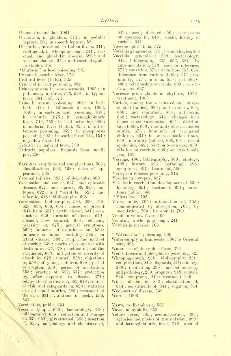 75 Ulcer, dracinicular, 1061 Ulceration, in glanders, 514 ; in iiodnlar leprosy, 50 ; in sinootli leprosy, 52 Ulceration, intestinal, in Indian fevers, 341 ; snblingiial, in whooping-cough, 241 ; vac- cinal, and glandular abscess, 596 ; and vaccinal chancre, 614 ; and vaccinal syphi- lis (table), 616 Uratosis in lead poisoning, 981 Uraemia in scarlet fever, 176 Urethral fever (India), 325 Uric acid in lead poisoning, 982 Urinary system in psorospermosis, 1005 ; in pulmonary anthrax, 543, 548 ; in typhus fever, 364, 367, 371 Urine in arsenic poisoning, 998 ; in beri- l)eri, 447 ; in Bilharzia disease, 1093, 1097 ; in carbolic acid poisoning, 948 ; in chyluria, 1075 ; in haemoglobinuric fever, 746, 750 ; in lead poisoning, 986 ; in malarial fever (India), 325; in nitro- benzole poisoning, 952 ; in phosphorus poisoning, 923 ; in scarlet fever, 144, 154 ; in yellow fever, 401 Urticaria in malarial fever, 733 Urticaria papulosa, diagnosis from small- pox, 220 Vaccinal eruptions and complications, 563 ; classifications, 564, 568 ; dates of ap- pearance, 565 Vaccinal injuries, 585 ; l)ibliography, 600 Vaccination and cancer, 627 ; and epizootic disease, 627 ; and leprosy, 69, 624 ; and lupus, 622; and scrofula, 623; and tubercle, 618 ; l)ibliography, 628 Vaccination, bibliography, 584, 600, 618, 628, 635, 656, 684; causes of present defaults in, 657 ; certificates of, 634 ; con- clusions, 629 ; duration of disease, 672 ; efficient, how secured, 676 ; efficient, necessity of, 675 ; general symptoms, 562; influence of exanthems on, 582 ; influence on infant mortality, 585 ; on latent disease, 583 ; lymph, and method of storing, 632 ; marks of, compared with death-rates, 677, 678 ; method of, and the vaccinator, 633 ; mitigation of severity of attack by, 672 ; normal, 558; objections to, 558 ; of young children, 629 ; period of eruption, 559 ; period of incubation, 558 ; practice of, 652, 657 ; protection by, after exposure to disease, 671 ; relation to other diseases, 582, 618 ; sources of risk, and safeguards in, 629 ; statistics of deaths and injuries, 586 ; treatment of the arm, 631; variations in pocks, 559, 561 Vaccinators, public, 634 Vaccine lymph, 632 ; 1 bacteriology, 643 ; bibliography, 656 ; collection and storage of, 632, 652 ; glycerinated, 653 ; insertion 'f, 655 ; morphology and chemistry of. 649 ; opacity of stored, 650 ; })Sorosperms or sporozoa in, 645 ; stocks, history of various, 647 Vaccine ophthalmia, 575 Vaccinia gangrenosa, 579 ; hsemorrhagica, 578 Vaccinia, generalised, 569 ; bacteriology, 642; bibliography, 635, 656, 684 ; by auto-inoculation, 573 ; case for reference, 577 ; causation, 572 ; definition, 557, 636; difference from variola (table), 571 ; im- munity, 577 ; in man, 555 ; pathology, 636 ; relationship to variola, 639 ; sec also Cow-pox, 637 Varicose groin glands in chyluria, 1076 ; treatment, 1085 Variola, among the vaccinated and unvac- cinated (tables), 669 ; and overcrowding, 680 ; and sanitation, 679 ; anti-toxin, 646 ; bacteriology, 642 ; changed inci- dence since vaccination, 661 ; distribu- tion (table), 663 ; immunity of revaccinated a<lults, 673 ; immunity of vaccinated children, 664 ; in pre-vaccination times, 658 ; mortality (tables), 660, 661 ; recent epidemics, 662 ; relation to cow-pox, 659 ; relation to vaccinia, 639 ; see also Small- pox, 183 Verruga, 496 ; bibliography, 500 ; etiology, 499 ; history, 496 ; pathology, 498 ; symptoms, 497 ; treatment, 500 Vertigo in tobacco poisoning, 915 Vesicles in cow-pox, 637 Vesicles in vaccination, development of, 559 ; histology, 651 ; treatment, 631 ; varia- tions (table), 560 Virus fixe, 705 Virus, rabic, 705 ; attenuation of, 705 ; communicated by absorption, 703 ; l)y inoculation, 703 ; by wounds, 702 Vomit in yellow fever, 400 Vomiting in whooping-cough, 241 Vulvitis in measles, 108 Water gas poisoning, 960 Water-supply in framboesia, 506; in Oriental sore, 494 Water, use of, in typhus fever, 373 Weil's disease and phosphorus j^oisoning, 925 Whooping-cough, 238 ; bibliography, 251 ; complications, 242; diagnosis, 247; etiology, 238 ; incubation, 239 ; morbid anatomy and pathology, 239; prognosis, 248; sequels, 246 ; symptoms, 240 ; treatment, 249 Wines, alcohol in, 843 ; classification of, 844; constituents of, 844 ; sugar in, 844 Wool-sorters' disease, 539 Worms, 1006 Yaws, see Framboesia, 501 Yaws and syphilis, 253 Yellow fever, 385 ; acclimatisation, 393 ; agencies and modes of transmission, 390 ; and haemoglobinuric fever, 748 ; area of s