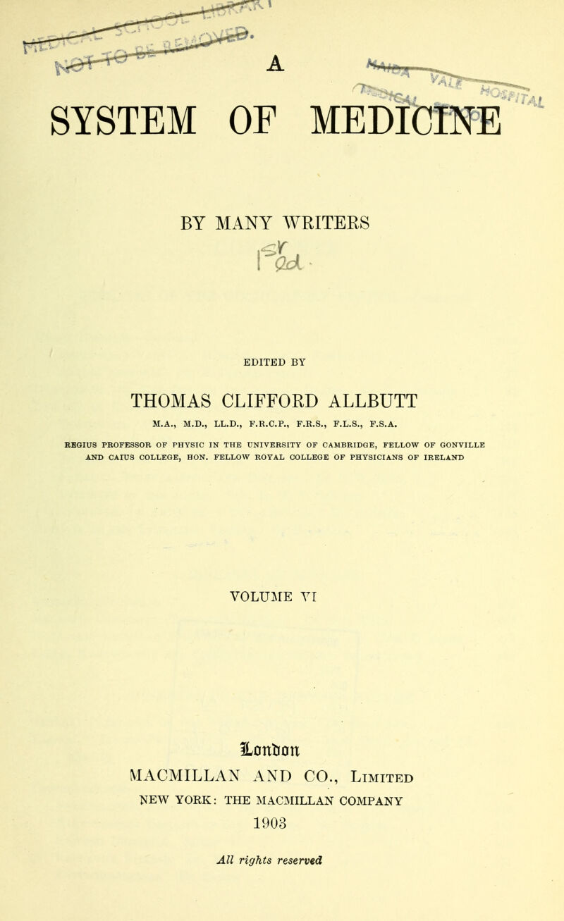 SYSTEM OF BY MANY WRITERS BDITBD BY THOMAS CLIFFORD ALLBUTT M.A., M.D., LL.D., F.R.C.P., F.R.S., F.L.S., F.S.A. EBGIUS PROFESSOR OF PHYSIC IN THE UNIVERSITY OF CAMBRIDGE, FELLOW OF GONVILLE AND CAIUS COLLEGE, HON. FELLOW ROYAL COLLEGE OF PHYSICIANS OF IRELAND VOLUME YT Hontion MACMILLAN AND CO., Limited NEW YORK: THE MACMILLAN COMPANY 1903 All rights reserved