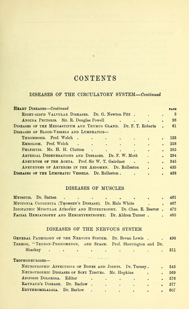 CONTENTS DISEASES OF THE CIKCULATOEY SYSTEM—Continued Heaet Diseases—Continued page RiGHT-siDrD Valvular Diseases. Dr. G. Newton Pitt ... 3 Angina Pectoris. Sir. R. Douglas Powell . . . ,26 Diseases of the Mediastinum and Thymus Gland. Dr. F. T. Roberts . 61 Diseases of Blood-Vessels and Lymphatics— Thrombosis. Prof. Welch ....... 155 Embolism. Prof. Welch ....... 228 Phlebitis. Mr. H. H. Glutton . . . . , .285 Arterial Degenerations and Diseases. Dr. F. W. Mott . , 294 Aneurysm of the Aorta. Prof. Sir W. T. Gairdner . . , 345 Aneurysms of Arteries in the Abdomen. Dr. Rolleston , . 435 Diseases of the Lymphatic Vessels. Dr. Rolleston .... 438 DISEASES OF MUSCLES Myositis. Dr. Batten ........ Myotonia Congenita (Tijomsen's Disease). Dr. Hale White Idiopathic Muscular Atrophy and Hypertrophy. Dr. Chas. E. Beevor . Facial Hemiatrophy and Hemihypertrophy. Dr. Aldren Turner . DISEASES OF THE NERVOUS SYSTEM General Pathology of the Nervous System. Dr. Bevan Lewis . . 490 Tremor, Tendon-Phenomenon, and Spasm. Prof. Sherrington and Dr. Sharkey . : . . . . . . . .511 Trophoneuroses— Neurotrophic Affections of Bones and Joints. Dr. Turney. . 545 Neurotrophic Diseases of Soft Tissues. Mr. Hopkins . . 569 Adiposis Dolorosa. Editor , . . . , .576 Raynaud's Disease. Dr. Barlow ...... 577 Erythromelalgia. Dr. Barlow . . . . . .607 461 467 472 485