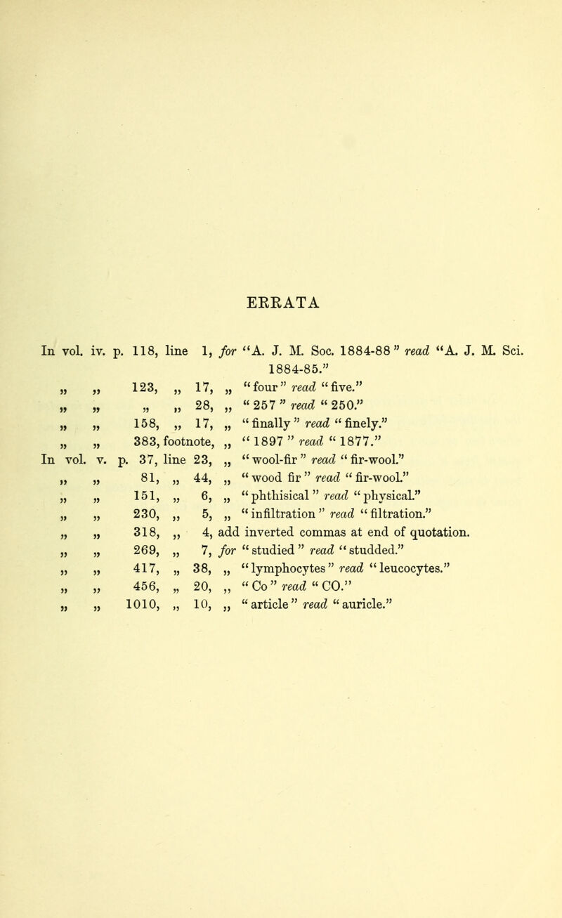 ERRATA In vol. iv. p. 118, line In vol. 123, „ 17, }> (( 28, (( 158, „ 17, » u 383, footnote. n . 37, line 23, J, (( 81, „ 44, 5) u 151, „ 6, „ li 230, „ 5, « 318, „ 4, add ii 269, „ 7, for (( 417, „ 38, » 11 456, „ 20, ii 1010, „ 10, J, i( 1, for A. J. M. Soc. 1884-88 read <'A. J. M. Sci. 1884-85.  read five. 1897  read phthisical 1877. ad  fir-wool. ead  fir-wooL read physical. ' read  filtration.