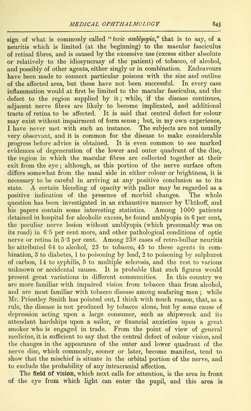 sign of what is commonly called  toxic amllyoi^iaj^ that is to say, of a neuritis which is limited (at the beginning) to the macular fasciculus of retinal fibres, and is caused by the excessive use (excess either absolute or relatively to the idiosyncrasy of the patient) of tobacco, of alcohol, and possibly of other agents, either singly or in combination. Endeavours have been made to connect particular poisons with the size and outline of the affected area, but these have not been successful. In every case inflammation would at first be limited to the macular fasciculus, and the defect to the region supplied by it; while, if the disease continues, adjacent nerve fibres are likely to become implicated, and additional tracts of retina to be affected. It is said that central defect for colour may exist without impairment of form sense; but, in my own experience, I have never met with such an instance. The subjects are not usually very observant, and it is common for the disease to make considerable progress before advice is obtained. It is even common to see marked evidences of degeneration of the lower and outer quadrant of the disc, the region in which the macular fibres are collected together at their exit from the eye; although, as this portion of the nerve surface often differs somewhat from the nasal side in either colour or brightness, it is necessary to be careful in arriving at any positive conclusion as to its state. A certain blending of opacity with pallor may be regarded as a positive indication of the presence of morbid changes. The whole question has been investigated in an exhaustive manner by Uhthoff, and his papers contain some interesting statistics. Among 1000 patients detained in hospital for alcoholic excess, he found amblyopia in 6 per cent, the peculiar nerve lesion without amblyopia (which presumably was on its road) in 6*5 per cent more, and other pathological conditions of optic nerve or retina in 5*3 per cent. Among 238 cases of retro-bulbar neuritis he attributed 64 to alcohol, 23 to tobacco, 45 to these agents in com- bination, 3 to diabetes, 1 to poisoning by lead, 2 to poisoning by sulphuret of carbon, 14 to syphilis, 5 to multiple sclerosis, and the rest to various unknown or accidental causes. It is probable that such figures would present great variations in difi'erent communities. In this country we are more familiar with impaired vision from tobacco than from alcohol, and are most familiar with tobacco disease among seafaring men; while Mr. Priestley Smith has pointed out, I think with much reason, that, as a rule, the disease is not produced by tobacco alone, but by some cause of depression acting upon a large consumer, such as shipwreck and its attendant hardships upon a sailor, or financial anxieties upon a great smoker who is engaged in trade. From the point of view of general medicine, it is sufficient to say that the central defect of colour vision, and the changes in the appearance of the outer and lower quadrant of the nerve disc, which commonly, sooner or later, become manifest, tend to show that the mischief is situate in the orbital portion of the nerve, and to exclude the probability of any intracranial affection. The field of vision, which next calls for attention, is the area in front of the eye from which light can enter the pupil, and this area is