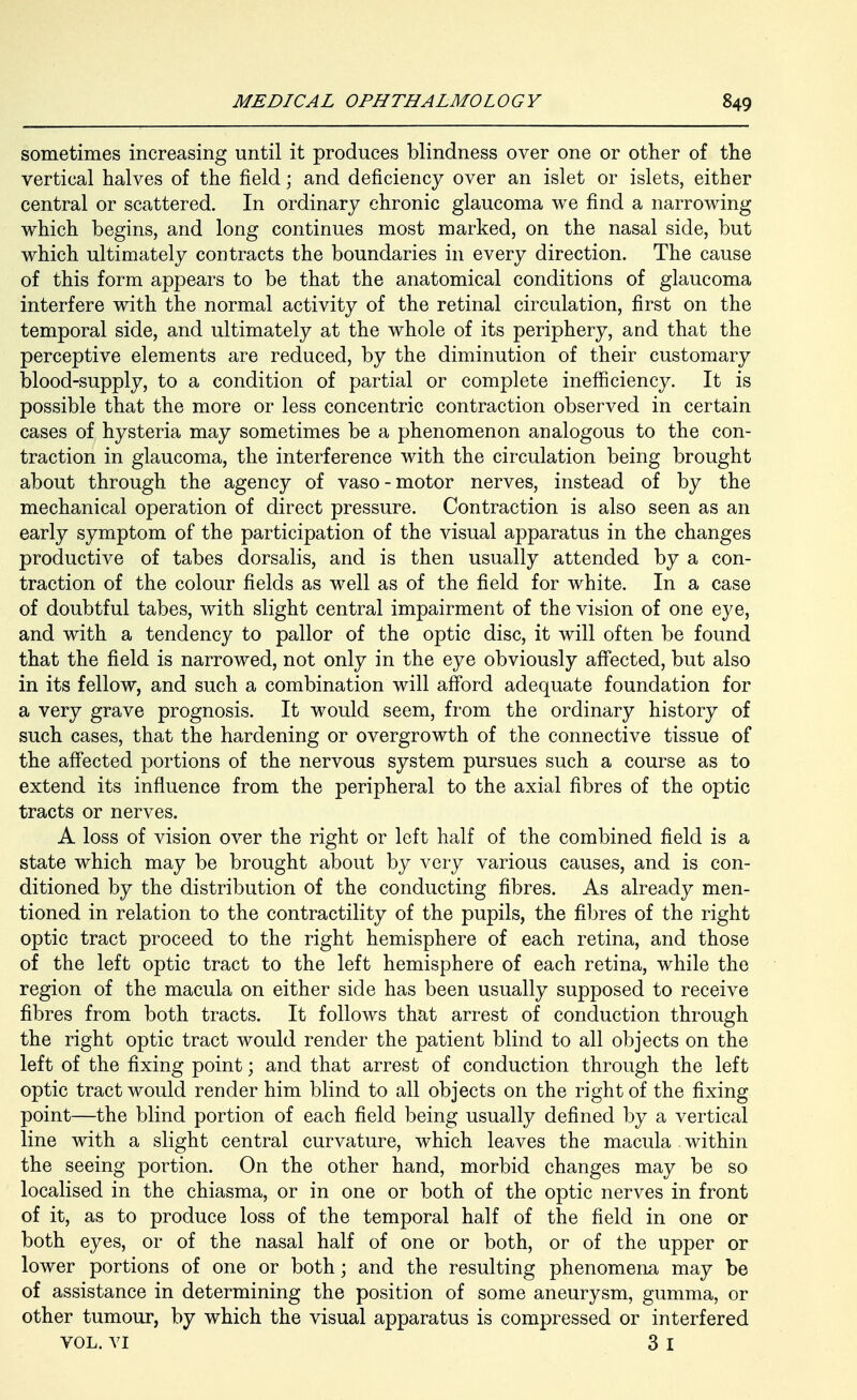 sometimes increasing until it produces blindness over one or other of the vertical halves of the field; and deficiency over an islet or islets, either central or scattered. In ordinary chronic glaucoma we find a narrowing which begins, and long continues most marked, on the nasal side, but which ultimately contracts the boundaries in every direction. The cause of this form appears to be that the anatomical conditions of glaucoma interfere with the normal activity of the retinal circulation, first on the temporal side, and ultimately at the whole of its periphery, and that the perceptive elements are reduced, by the diminution of their customary blood-supply, to a condition of partial or complete inefficiency. It is possible that the more or less concentric contraction observed in certain cases of hysteria may sometimes be a phenomenon analogous to the con- traction in glaucoma, the interference with the circulation being brought about through the agency of vaso-motor nerves, instead of by the mechanical operation of direct pressure. Contraction is also seen as an early symptom of the participation of the visual apparatus in the changes productive of tabes dorsalis, and is then usually attended by a con- traction of the colour fields as well as of the field for white. In a case of doubtful tabes, with slight central impairment of the vision of one eye, and with a tendency to pallor of the optic disc, it will often be found that the field is narrowed, not only in the eye obviously affected, but also in its fellow, and such a combination will aff'ord adequate foundation for a very grave prognosis. It would seem, from the ordinary history of such cases, that the hardening or overgrowth of the connective tissue of the affected portions of the nervous system pursues such a course as to extend its influence from the peripheral to the axial fibres of the optic tracts or nerves. A loss of vision over the right or left half of the combined field is a state which may be brought about by very various causes, and is con- ditioned by the distribution of the conducting fibres. As already men- tioned in relation to the contractility of the pupils, the fibres of the right optic tract proceed to the right hemisphere of each retina, and those of the left optic tract to the left hemisphere of each retina, while the region of the macula on either side has been usually supposed to receive fibres from both tracts. It follows that arrest of conduction through the right optic tract would render the patient blind to all objects on the left of the fixing point; and that arrest of conduction through the left optic tract would render him blind to all objects on the right of the fixing point—the blind portion of each field being usually defined by a vertical line with a slight central curvature, which leaves the macula within the seeing portion. On the other hand, morbid changes may be so localised in the chiasma, or in one or both of the optic nerves in front of it, as to produce loss of the temporal half of the field in one or both eyes, or of the nasal half of one or both, or of the upper or lower portions of one or both; and the resulting phenomena may be of assistance in determining the position of some aneurysm, gumma, or other tumour, by which the visual apparatus is compressed or interfered VOL. YI 3 I