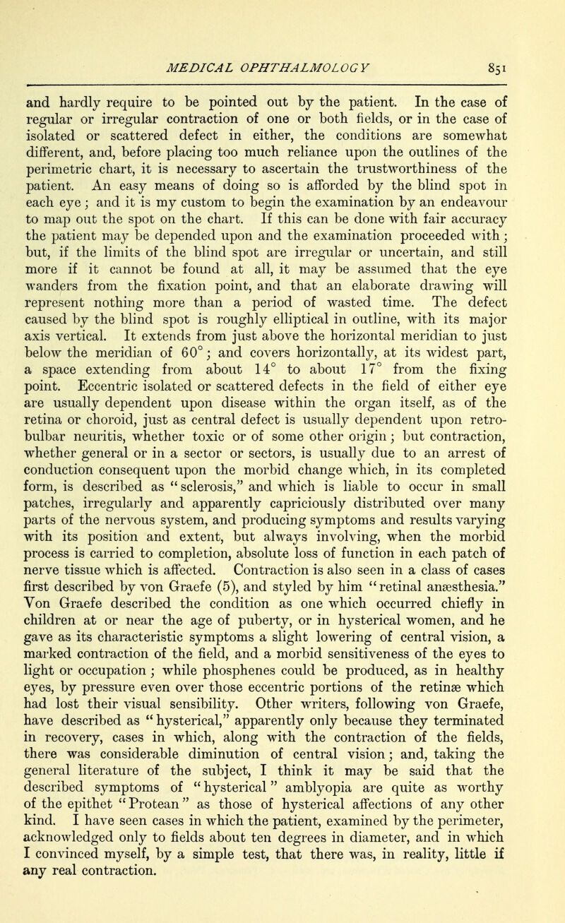 and hardly require to be pointed out by the patient. In the case of regular or irregular contraction of one or both fields, or in the case of isolated or scattered defect in either, the conditions are somewhat different, and, before placing too much reliance upon the outlines of the perimetric chart, it is necessary to ascertain the trustworthiness of the patient. An easy means of doing so is afforded by the blind spot in each eye ; and it is my custom to begin the examination by an endeavour to map out the spot on the chart. If this can be done with fair accuracy the patient may be depended upon and the examination proceeded with; but, if the limits of the blind spot are irregular or uncertain, and still more if it cannot be found at all, it may be assumed that the eye wanders from the fixation point, and that an elaborate drawing will represent nothing more than a period of wasted time. The defect caused by the blind spot is roughly elliptical in outline, with its major axis vertical. It extends from just above the horizontal meridian to just below the meridian of 60°; and covers horizontally, at its widest part, a space extending from about 14° to about 17° from the fixing point. Eccentric isolated or scattered defects in the field of either eye are usually dependent upon disease within the organ itself, as of the retina or choroid, just as central defect is usually dependent upon retro- bulbar neuritis, whether toxic or of some other origin; but contraction, whether general or in a sector or sectors, is usually due to an arrest of conduction consequent upon the morbid change which, in its completed form, is described as  sclerosis, and which is liable to occur in small patches, irregularly and apparently capriciously distributed over many parts of the nervous system, and producing symptoms and results varying with its position and extent, but always involving, when the morbid process is carried to completion, absolute loss of function in each patch of nerve tissue which is affected. Contraction is also seen in a class of cases first described by von Graefe (5), and styled by him retinal anaesthesia. Von Graefe described the condition as one which occurred chiefly in children at or near the age of puberty, or in hysterical women, and he gave as its characteristic symptoms a slight lowering of central vision, a marked contraction of the field, and a morbid sensitiveness of the eyes to light or occupation ; while phosphenes could be produced, as in healthy eyes, by pressure even over those eccentric portions of the retinse which had lost their visual sensibility. Other writers, following von Graefe, have described as  hysterical, apparently only because they terminated in recovery, cases in which, along with the contraction of the fields, there was considerable diminution of central vision; and, taking the general literature of the subject, I think it may be said that the described symptoms of  hysterical amblyopia are quite as worthy of the epithet  Protean as those of hysterical affections of any other kind. I have seen cases in which the patient, examined by the perimeter, acknowledged only to fields about ten degrees in diameter, and in which I convinced myself, by a simple test, that there was, in reality, little if any real contraction.