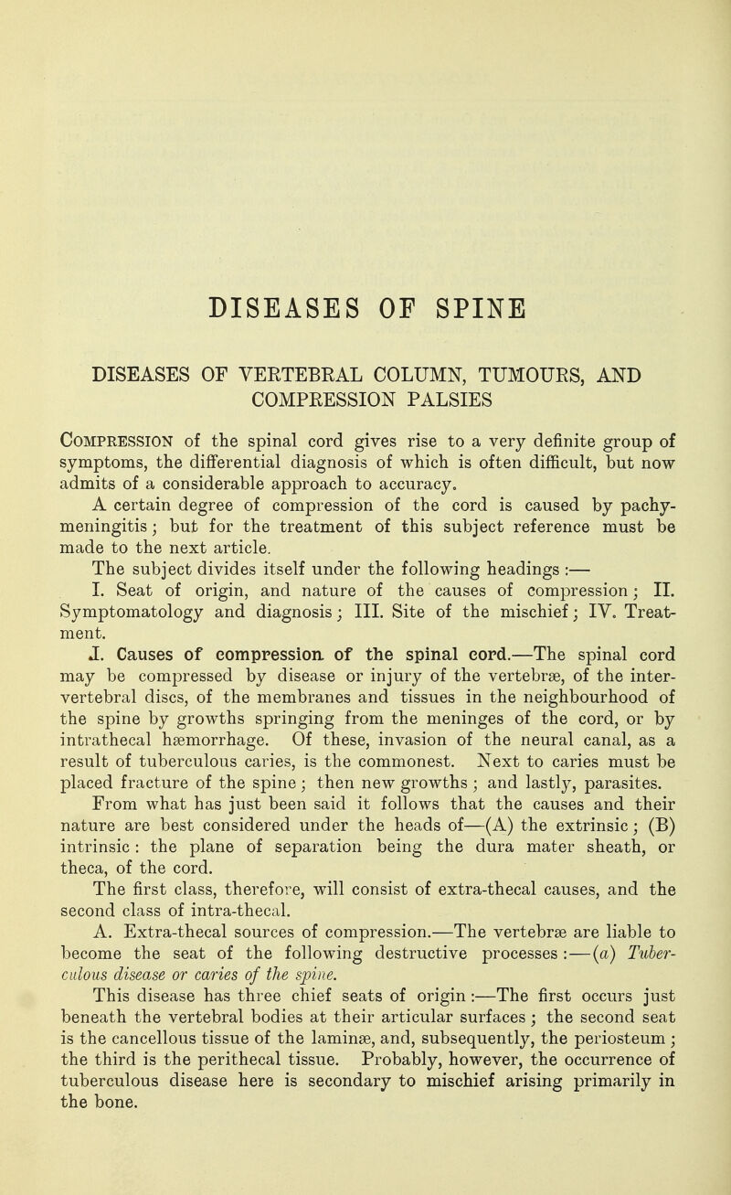 DISEASES OF SPINE DISEASES OF VEETEBRAL COLUMN, TUMOURS, AND COMPRESSION PALSIES Compression of the spinal cord gives rise to a very definite group of symptoms, the differential diagnosis of which is often difficult, but now admits of a considerable approach to accuracy, A certain degree of compression of the cord is caused by pachy- meningitis ; but for the treatment of this subject reference must be made to the next article. The subject divides itself under the following headings :— I. Seat of origin, and nature of the causes of compression; II. Symptomatology and diagnosis; III. Site of the mischief; IV. Treat- ment. J. Causes of eomppession of the spinal cord.—The spinal cord may be compressed by disease or injury of the vertebrse, of the inter- vertebral discs, of the membranes and tissues in the neighbourhood of the spine by growths springing from the meninges of the cord, or by intrathecal haemorrhage. Of these, invasion of the neural canal, as a result of tuberculous caries, is the commonest. Next to caries must be placed fracture of the spine; then new growths ; and lastly, parasites. From what has just been said it follows that the causes and their nature are best considered under the heads of—(A) the extrinsic; (B) intrinsic: the plane of separation being the dura mater sheath, or theca, of the cord. The first class, therefore, will consist of extra-thecal causes, and the second class of intra-thecal. A. Extra-thecal sources of compression.—The vertebrae are liable to become the seat of the following destructive processes : — (a) Tuber- culous disease or caries of the spine. This disease has three chief seats of origin:—The first occurs just beneath the vertebral bodies at their articular surfaces; the second seat is the cancellous tissue of the laminae, and, subsequently, the periosteum ; the third is the perithecal tissue. Probably, however, the occurrence of tuberculous disease here is secondary to mischief arising primarily in the bone.