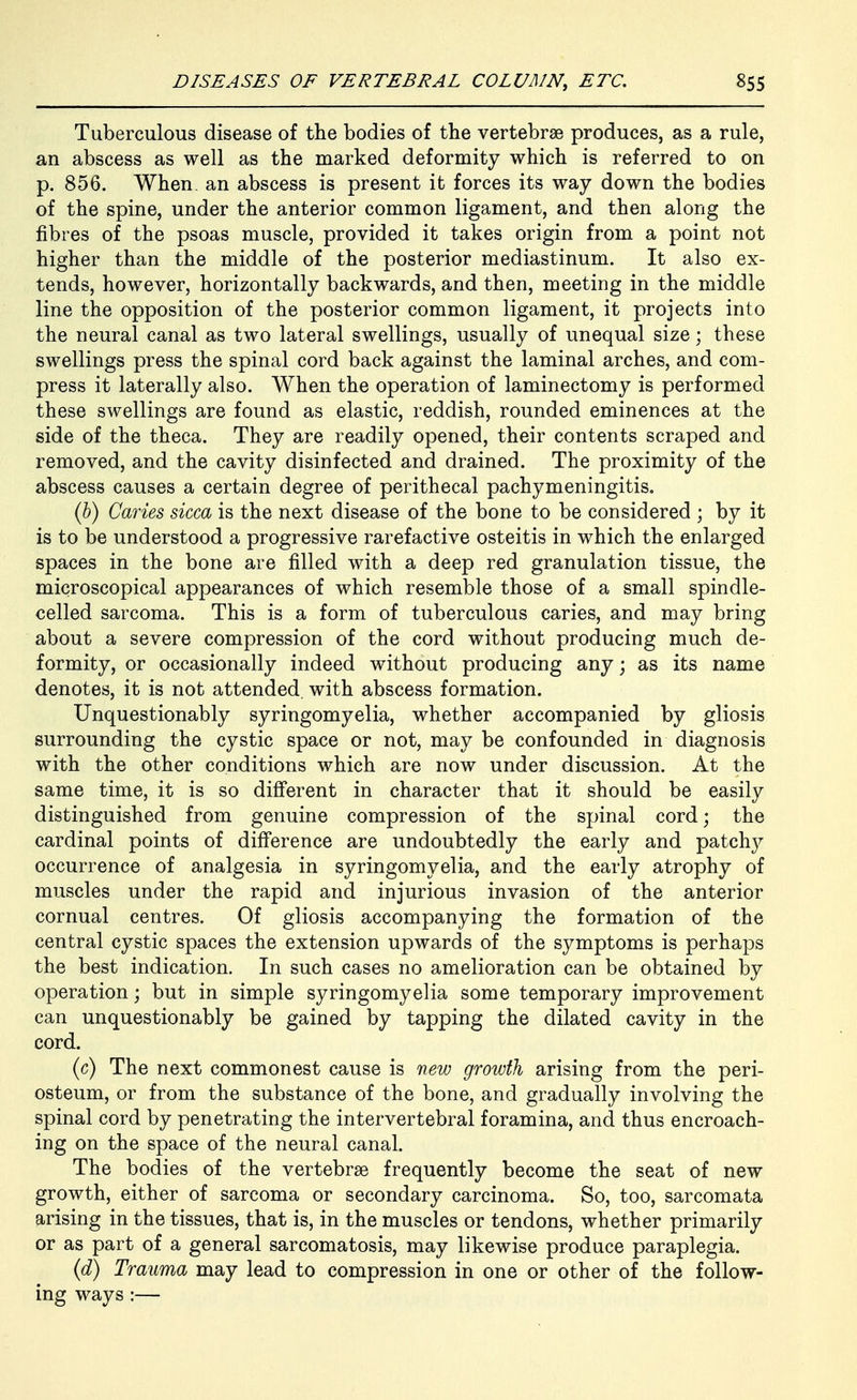 Tuberculous disease of the bodies of the vertebrae produces, as a rule, an abscess as well as the marked deformity which is referred to on p. 856. When, an abscess is present it forces its way down the bodies of the spine, under the anterior common ligament, and then along the fibres of the psoas muscle, provided it takes origin from a point not higher than the middle of the posterior mediastinum. It also ex- tends, however, horizontally backwards, and then, meeting in the middle line the opposition of the posterior common ligament, it projects into the neural canal as two lateral swellings, usually of unequal size; these swellings press the spinal cord back against the laminal arches, and com- press it laterally also. When the operation of laminectomy is performed these swellings are found as elastic, reddish, rounded eminences at the side of the theca. They are readily opened, their contents scraped and removed, and the cavity disinfected and drained. The proximity of the abscess causes a certain degree of perithecal pachymeningitis. (&) Caries sicca is the next disease of the bone to be considered ; by it is to be understood a progressive rarefactive osteitis in which the enlarged spaces in the bone are filled with a deep red granulation tissue, the microscopical appearances of which resemble those of a small spindle- celled sarcoma. This is a form of tuberculous caries, and may bring about a severe compression of the cord without producing much de- formity, or occasionally indeed without producing any; as its name denotes, it is not attended, with abscess formation. Unquestionably syringomyelia, whether accompanied by gliosis surrounding the cystic space or not, may be confounded in diagnosis with the other conditions which are now under discussion. At the same time, it is so difi'erent in character that it should be easily distinguished from genuine compression of the spinal cord; the cardinal points of difference are undoubtedly the early and patchy occurrence of analgesia in syringomyelia, and the early atrophy of muscles under the rapid and injurious invasion of the anterior cornual centres. Of gliosis accompanying the formation of the central cystic spaces the extension upwards of the symptoms is perhaps the best indication. In such cases no amelioration can be obtained by operation; but in simple syringomyelia some temporary improvement can unquestionably be gained by tapping the dilated cavity in the cord. (c) The next commonest cause is new growth arising from the peri- osteum, or from the substance of the bone, and gradually involving the spinal cord by penetrating the intervertebral foramina, and thus encroach- ing on the space of the neural canal. The bodies of the vertebrae frequently become the seat of new growth, either of sarcoma or secondary carcinoma. So, too, sarcomata arising in the tissues, that is, in the muscles or tendons, whether primarily or as part of a general sarcomatosis, may likewise produce paraplegia. {d) Trauma may lead to compression in one or other of the follow- ing ways :—