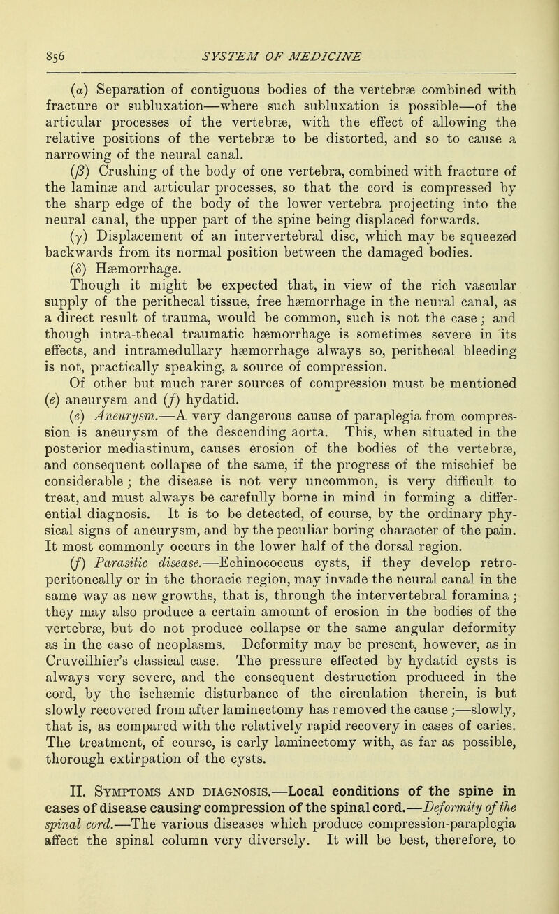 (a) Separation of contiguous bodies of the vertebrae combined with fracture or subluxation—where such subluxation is possible—of the articular processes of the vertebrae, with the effect of allowing the relative positions of the vertebrae to be distorted, and so to cause a narrowing of the neural canal. (/?) Crushing of the body of one vertebra, combined with fracture of the laminae and articular processes, so that the cord is compressed by the sharp edge of the body of the lower vertebra projecting into the neural canal, the upper part of the spine being displaced forwards. (y) Displacement of an intervertebral disc, which may be squeezed backwards from its normal position between the damaged bodies. (5) Haemorrhage. Though it might be expected that, in view of the rich vascular supply of the perithecal tissue, free haemorrhage in the neural canal, as a direct result of trauma, would be common, such is not the case; and though intra-thecal traumatic haemorrhage is sometimes severe in its effects, and intramedullary haemorrhage always so, perithecal bleeding is not, practically speaking, a source of compression. Of other but much rarer sources of compression must be mentioned {e) aneurysm and (/) hydatid. {e) Aneurysm.—A very dangerous cause of paraplegia from compres- sion is aneurysm of the descending aorta. This, when situated in the posterior mediastinum, causes erosion of the bodies of the vertebrae, and consequent collapse of the same, if the progress of the mischief be considerable ; the disease is not very uncommon, is very difficult to treat, and must always be carefully borne in mind in forming a differ- ential diagnosis. It is to be detected, of course, by the ordinary phy- sical signs of aneurysm, and by the peculiar boring character of the pain. It most commonly occurs in the lower half of the dorsal region. (J) Parasitic disease.—Echinococcus cysts, if they develop retro- peritoneally or in the thoracic region, may invade the neural canal in the same way as new growths, that is, through the intervertebral foramina; they may also produce a certain amount of erosion in the bodies of the vertebrae, but do not produce collapse or the same angular deformity as in the case of neoplasms. Deformity may be present, however, as in Cruveilhier's classical case. The pressure effected by hydatid cysts is always very severe, and the consequent destruction produced in the cord, by the ischaemic disturbance of the circulation therein, is but slowly recovered from after laminectomy has removed the cause;—slowly, that is, as compared with the relatively rapid recovery in cases of caries. The treatment, of course, is early laminectomy with, as far as possible, thorough extirpation of the cysts. II. Symptoms and diagnosis.—Local conditions of the spine in eases of disease causing compression of the spinal cord.—Deformity of the spinal cord.—The various diseases which produce compression-paraplegia affect the spinal column very diversely. It will be best, therefore, to