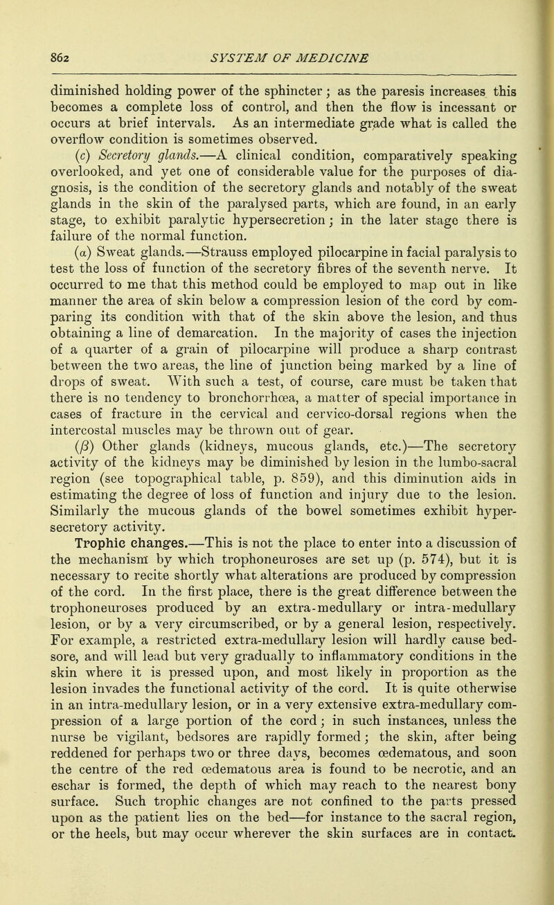 diminished holding power of the sphincter; as the paresis increases this becomes a complete loss of control, and then the flow is incessant or occurs at brief intervals. As an intermediate grade what is called the overflow condition is sometimes observed. (c) Secretory glands.—A clinical condition, comparatively speaking overlooked, and yet one of considerable value for the purposes of dia- gnosis, is the condition of the secretory glands and notably of the sweat glands in the skin of the paralysed parts, which are found, in an early stage, to exhibit paralytic hypersecretion; in the later stage there is failure of the normal function. (a) Sweat glands.—Strauss employed pilocarpine in facial paralysis to test the loss of function of the secretory fibres of the seventh nerve. It occurred to me that this method could be employed to map out in like manner the area of skin below a compression lesion of the cord by com- paring its condition with that of the skin above the lesion, and thus obtaining a line of demarcation. In the majority of cases the injection of a quarter of a grain of pilocarpine will produce a sharp contrast between the two areas, the line of junction being marked by a line of drops of sweat. With such a test, of course, care must be taken that there is no tendency to bronchorrhoea, a matter of special importance in cases of fracture in the cervical and cervico-dorsal regions when the intercostal muscles may be thrown out of gear. ifi) Other glands (kidneys, mucous glands, etc.)—The secretory activity of the kidneys may be diminished by lesion in the lumbo-sacral region (see topographical table, p. 859), and this diminution aids in estimating the degree of loss of function and injury due to the lesion. Similarly the mucous glands of the bowel sometimes exhibit hyper- secretory activity. Trophic changes.—This is not the place to enter into a discussion of the mechanism' by which trophoneuroses are set up (p. 574), but it is necessary to recite shortly what alterations are produced by compression of the cord. In the first place, there is the great difl'erence between the trophoneuroses produced by an extra-medullary or intra-medullary lesion, or by a very circumscribed, or by a general lesion, respectively. For example, a restricted extra-medullary lesion will hardly cause bed- sore, and will lead but very gradually to inflammatory conditions in the skin where it is pressed upon, and most likely in proportion as the lesion invades the functional activity of the cord. It is quite otherwise in an intra-medullary lesion, or in a very extensive extra-medullary com- pression of a large portion of the cord; in such instances, unless the nurse be vigilant, bedsores are rapidly formed; the skin, after being reddened for perhaps two or three days, becomes oedematous, and soon the centre of the red oedematous area is found to be necrotic, and an eschar is formed, the depth of which may reach to the nearest bony surface. Such trophic changes are not confined to the parts pressed upon as the patient lies on the bed—for instance to the sacral region, or the heels, but may occur wherever the skin surfaces are in contact.