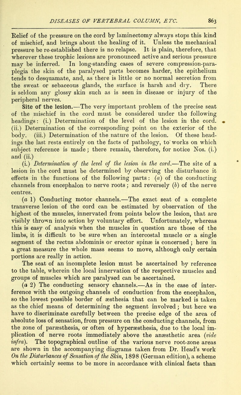 Relief of the pressure on the cord by laminectomy always stops this kind of mischief, and brings about the healing of it. Unless the mechanical pressure be re-established there is no relapse. It is plain, therefore, that wherever these trophic lesions are pronounced active and serious pressure may be inferred. In long-standing cases of severe compression-para- plegia the skin of the paralysed parts becomes harder, the epithelium tends to desquamate, and, as there is little or no normal secretion from the sweat or sebaceous glands, the surface is harsh and dry. There is seldom any glossy skin such as is seen in disease or injury of the peripheral nerves. Site of the lesion.—The very important problem of the precise seat of the mischief in the cord must be considered under the following headings: (i.) Determination of the level of the lesion in the cord. « (ii.) Determination of the corresponding point on the exterior of the body, (iii.) Determination of the nature of the lesion. Of these head- ings the last rests entirely on the facts of pathology, to works on which subject reference is made; there remain, therefore, for notice Nos. (i.) and (ii.) (i.) Determination of the level of the lesion in the cord.—The site of a lesion in the cord must be determined by observing the disturbance it effects in the functions of the following parts : (a) of the conducting channels from encephalon to nerve roots; and reversely (h) of the nerve centres. (ct 1) Conducting motor channels.—The exact seat of a complete transverse lesion of the cord can be estimated by observation of the highest of the muscles, innervated from points below the lesion, that are visibly thro^^n into action by voluntary effort. Unfortunately, whereas this is easy of analysis when the muscles in question are those of the limbs, it is difficult to be sure when an intercostal muscle or a single segment of the rectus abdominis or erector spinae is concerned ; here in a great measure the whole mass seems to move, although only certain portions are really in action. The seat of an incomplete lesion must be ascertained by reference to the table, wherein the local innervation of the respective muscles and groups of muscles which are paralysed can be ascertained. (a 2) The conducting sensory channels.—As in the case of inter- ference with the outgoing channels of conduction from the encephalon, so the lowest possible border of sesthesia that can be marked is taken as the chief means of determining the segment involved; but here we have to discriminate carefully between the precise edge of the area of absolute loss of sensation, from pressure on the conducting channels, from the zone of parsesthesia, or often of hypersesthesia, due to the local im- plication of nerve roots immediately above the anaesthetic area {vide infra). The topographical outline of the various nerve root-zone areas are shown in the accompanying diagrams taken from Dr. Head's work On the Disturbances of Sensation of the Skin, 1898 (German edition), a scheme which certainly seems to be more in accordance with clinical facts than