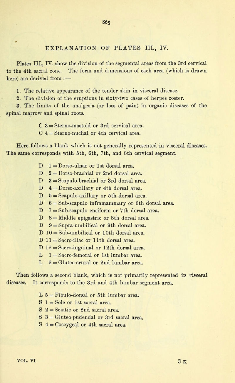 EXPLANATION OF PLATES IIL, IV. Plates IIL, TV. show the division of the segmental areas from the 3rd cervical to the 4th sacral zone. The form and dimensions of each area (which is drawn here) are derived from :— 1. The relative appearance of the tender skin in visceral disease. 2. The division of the eruptions in sixty-two cases of herpes zoster. 3. The limits of the analgesia (or loss of pain) in orgauic diseases of the spinal marrow and spinal roots. C 3 = Sterno-mastoid or 3rd cervical area. 0 4 = Sterno-nuchal or 4th cervical area. Here follows a blank which is not generally represented in visceral diseases. The same corresponds with 5th, 6th, Vth, and 8th cervical segment. D 1 = Dorso-ulnar or 1 st dorsal area. D 2 = Dorso-brachial or 2nd dorsal area. D 3 = Scapulo-brachial or 3rd dorsal area. D 4 = Dorso-axillary or 4th dorsal area. D 5 = Scapulo-axillary or 5th dorsal area. D 6 = Sub-scapulo inframammary or 6th dorsal area. D 7 = Sub-scapulo ensiform or Vth dorsal area. D 8 = Middle epigastric or 8th dorsal area. D 9 = Supra-umbilical or 9th dorsal area. D 10 = Sub-urnbilical or 10th dorsal area. D 11 =Sacro-iliac or 11th dorsal area. D 12 = Sacro-inguinal or 12th dorsal area. L 1 = Sacro-femoral or 1st lumbar area. L 2 = Gluteo-crural or 2nd lumbar area. Then follows a second blank, which is not primarily represented ip »?ii»ceral diseases. It corresponds to the 3rd and 4th lumbar segment area. L 5 = Fibulo-dorsal or 5th lumbar area. S 1 = Sole or 1st sacral area. S 2 = Sciatic or 2nd sacral area. S 3 = Gluteo-pudendal or 3rd sacral area. S 4 = Coccygeal or 4th sacral area. VOL. VI 3k
