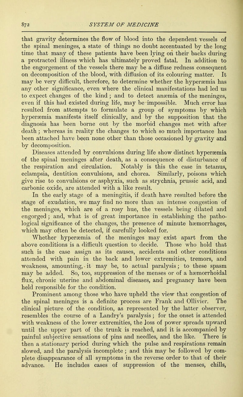 that gravity determines the flow of blood into the dependent vessels of the spinal meninges, a state of things no doubt accentuated by the long time that many of these patients have been lying on their backs during a protracted illness which has ultimately proved fatal. In addition to the engorgement of the vessels there may be a diffuse redness consequent on decomposition of the blood, with diffusion of its colouring matter. It may be very difficult, therefore, to determine whether the hyperaemia has any other significance, even where the clinical manifestations had led us to expect changes of the kind; and to detect anaemia of the meninges, even if this had existed during life, may be impossible. Much error has resulted from attempts to formulate a group of symptoms by which hypersemia manifests itself clinically, and by the supposition that the diagnosis has been borne out by the morbid changes met with after death; whereas in reality the changes to which so much importance has been attached have been none other than those occasioned by gravity and by decomposition. Diseases attended by convulsions during life show distinct hypersemia of the spinal meninges after death, as a consequence of disturbance of the respiration and circulation. Notably is this the case in tetanus, eclampsia, dentition convulsions, and chorea. Similarly, poisons which give rise to convulsions or asphyxia, such as strychnia, prussic acid, and carbonic oxide, are attended with a like result. In the early stage of a meningitis, if death have resulted before the stage of exudation, we may find no more than an intense congestion of the meninges, which are of a rosy hue, the vessels being dilated and engorged; and, what is of great importance in establishing the patho- logical significance of the changes, the presence of minute haemorrhages, which may often be detected, if carefully looked for. Whether hypersemia of the meninges may exist apart from the above conditions is a difficult question to decide. Those who hold that such is the case assign as its causes, accidents and other conditions attended with pain in the back and lower extremities, tremors, and weakness, amounting, • it may be, to actual paralysis; to these spasm may be added. So, too, suppression of the menses or of a haemorrhoidal flux, chronic uterine and abdominal diseases, and pregnancy have been held responsible for the condition. Prominent among those who have upheld the view that congestion of the spinal meninges is a definite process are Frank and Ollivier. The clinical picture of the condition, as represented by the latter observer, resembles the course of a Landry's paralysis; for the onset is attended with weakness of the lower extremities, the loss of power spreads upward until the upper part of the trunk is reached, and it is accompanied by painful subjective sensations of pins and needles, and the like. There is then a stationary period during which the pulse and respirations remain slowed, and the paralysis incomplete; and this may be followed by com- plete disappearance of all symptoms in the reverse order to that of their advance. He includes cases of suppression of the menses, chills,