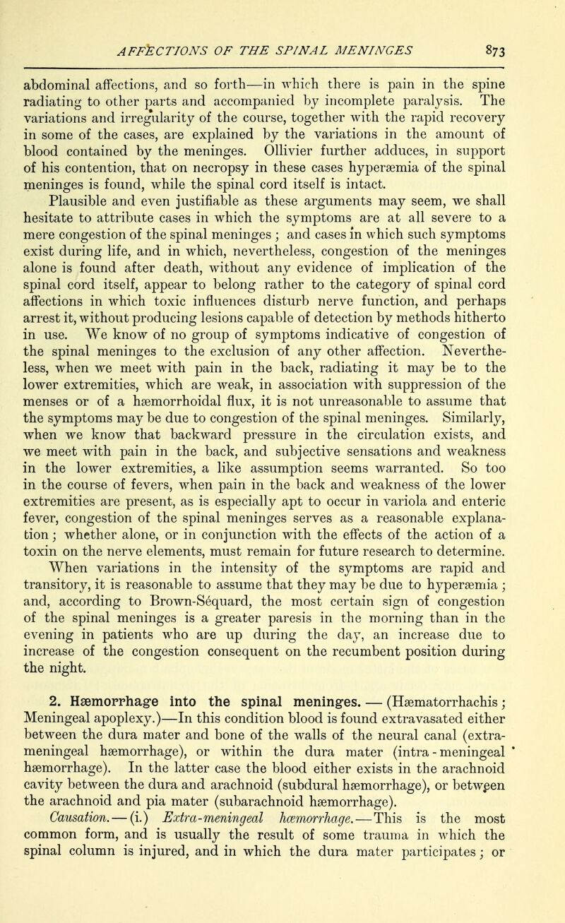 abdominal affections, and so forth—in which there is pain in the spine radiating to other parts and accompanied by incomplete paralysis. The variations and irreg'ularity of the course, together with the rapid recovery in some of the cases, are explained by the variations in the amount of blood contained by the meninges. Ollivier further adduces, in support of his contention, that on necropsy in these cases hypersemia of the spinal meninges is found, while the spinal cord itself is intact. Plausible and even justifiable as these arguments may seem, we shall hesitate to attribute cases in which the symptoms are at all severe to a mere congestion of the spinal meninges ; and cases in which such symptoms exist during life, and in which, nevertheless, congestion of the meninges alone is found after death, without any evidence of implication of the spinal cord itself, appear to belong rather to the category of spinal cord affections in which toxic influences disturb nerve function, and perhaps arrest it, without producing lesions capable of detection by methods hitherto in use. We know of no group of symptoms indicative of congestion of the spinal meninges to the exclusion of any other affection. Neverthe- less, when we meet with pain in the back, radiating it may be to the lower extremities, which are weak, in association with suppression of the menses or of a haemorrhoidal flux, it is not unreasonable to assume that the symptoms may be due to congestion of the spinal meninges. Similarly, when we know that backward pressure in the circulation exists, and we meet with pain in the back, and subjective sensations and weakness in the lower extremities, a like assumption seems warranted. So too in the course of fevers, when pain in the back and weakness of the lower extremities are present, as is especially apt to occur in variola and enteric fever, congestion of the spinal meninges serves as a reasonable explana- tion ; whether alone, or in conjunction with the effects of the action of a toxin on the nerve elements, must remain for future research to determine. When variations in the intensity of the symptoms are rapid and transitory, it is reasonable to assume that they may be due to hyperaemia ; and, according to Brown-S^quard, the most certain sign of congestion of the spinal meninges is a greater paresis in the morning than in the evening in patients who are up during the day, an increase due to increase of the congestion consequent on the recumbent position during the night. 2. Hsemoprhage into the spinal meninges. — (Hsematorrhachis; Meningeal apoplexy.)—In this condition blood is found extravasated either between the dura mater and bone of the walls of the neural canal (extra- meningeal haemorrhage), or within the dura mater (intra - meningeal haemorrhage). In the latter case the blood either exists in the arachnoid cavity between the dura and arachnoid (subdural haemorrhage), or betwpen the arachnoid and pia mater (subarachnoid haemorrhage). Causation. — (i.) Extra-meningeal hcemorrhage.—This is the most common form, and is usually the result of some trauma in which the spinal column is injured, and in which the dura mater participates; or