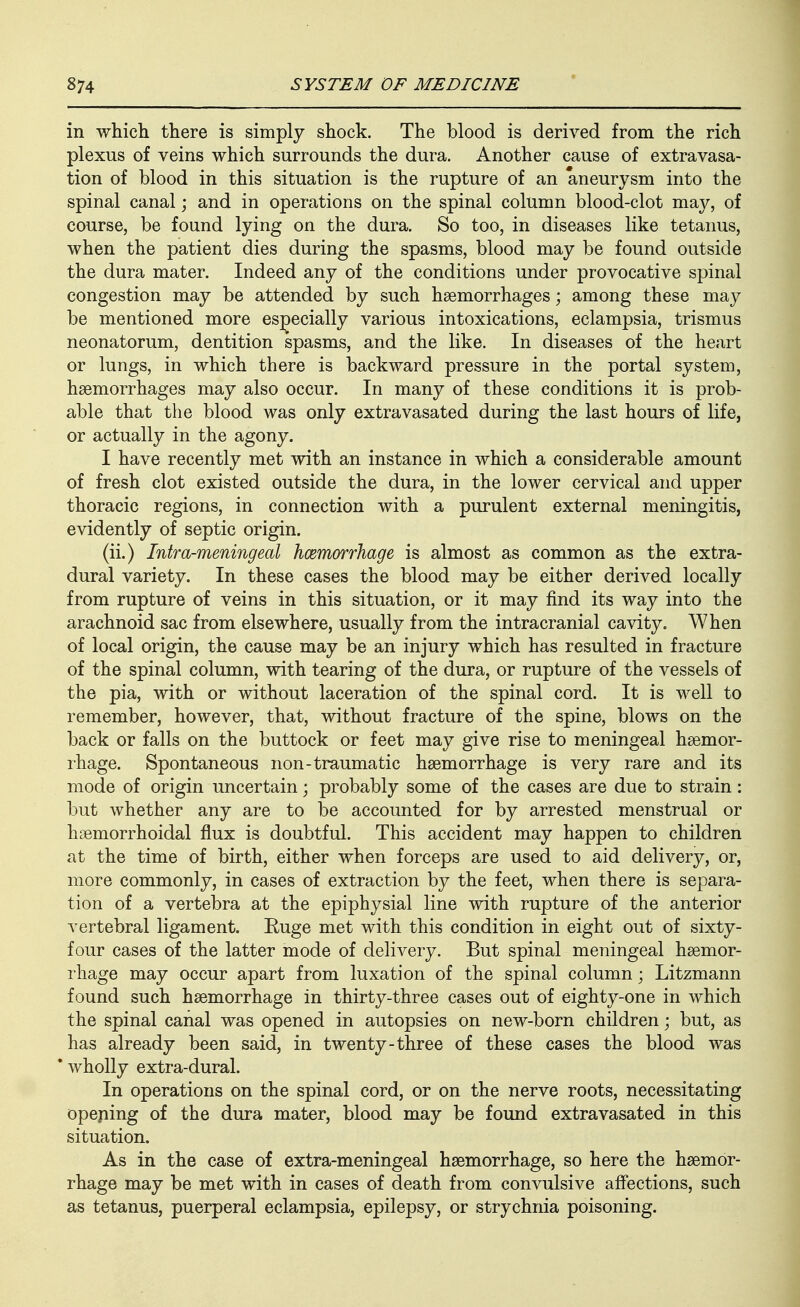 in which there is simply shock. The blood is derived from the rich plexus of veins which surrounds the dura. Another cause of extravasa- tion of blood in this situation is the rupture of an aneurysm into the spinal canal; and in operations on the spinal column blood-clot may, of course, be found lying on the dura. So too, in diseases like tetanus, when the patient dies during the spasms, blood may be found outside the dura mater. Indeed any of the conditions under provocative spinal congestion may be attended by such haemorrhages; among these may be mentioned more es;^ecially various intoxications, eclampsia, trismus neonatorum, dentition spasms, and the like. In diseases of the heart or lungs, in which there is backward pressure in the portal system, haemorrhages may also occur. In many of these conditions it is prob- able that the blood was only extravasated during the last hours of life, or actually in the agony. I have recently met with an instance in which a considerable amount of fresh clot existed outside the dura, in the lower cervical and upper thoracic regions, in connection with a purulent external meningitis, evidently of septic origin. (ii.) Intra-meningeal hcemorrhage is almost as common as the extra- dural variety. In these cases the blood may be either derived locally from rupture of veins in this situation, or it may find its way into the arachnoid sac from elsewhere, usually from the intracranial cavity. When of local origin, the cause may be an injury which has resulted in fracture of the spinal column, with tearing of the dura, or rupture of the vessels of the pia, with or without laceration of the spinal cord. It is well to remember, however, that, without fracture of the spine, blows on the back or falls on the buttock or feet may give rise to meningeal haemor- rhage. Spontaneous non-traumatic haemorrhage is very rare and its mode of origin uncertain; probably some of the cases are due to strain: but whether any are to be accounted for by arrested menstrual or hsemorrhoidal flux is doubtful. This accident may happen to children at the time of birth, either when forceps are used to aid delivery, or, more commonly, in cases of extraction by the feet, when there is separa- tion of a vertebra at the epiphysial line with rupture of the anterior vertebral ligament. Euge met with this condition in eight out of sixty- four cases of the latter mode of delivery. But spinal meningeal haemor- rhage may occur apart from luxation of the spinal column; Litzmann found such haemorrhage in thirty-three cases out of eighty-one in which the spinal canal was opened in autopsies on new-born children; but, as has already been said, in twenty-three of these cases the blood was * wholly extra-dural. In operations on the spinal cord, or on the nerve roots, necessitating opeping of the dura mater, blood may be found extravasated in this situation. As in the case of extra-meningeal haemorrhage, so here the haemor- rhage may be met with in cases of death from convulsive aff'ections, such as tetanus, puerperal eclampsia, epilepsy, or strychnia poisoning.