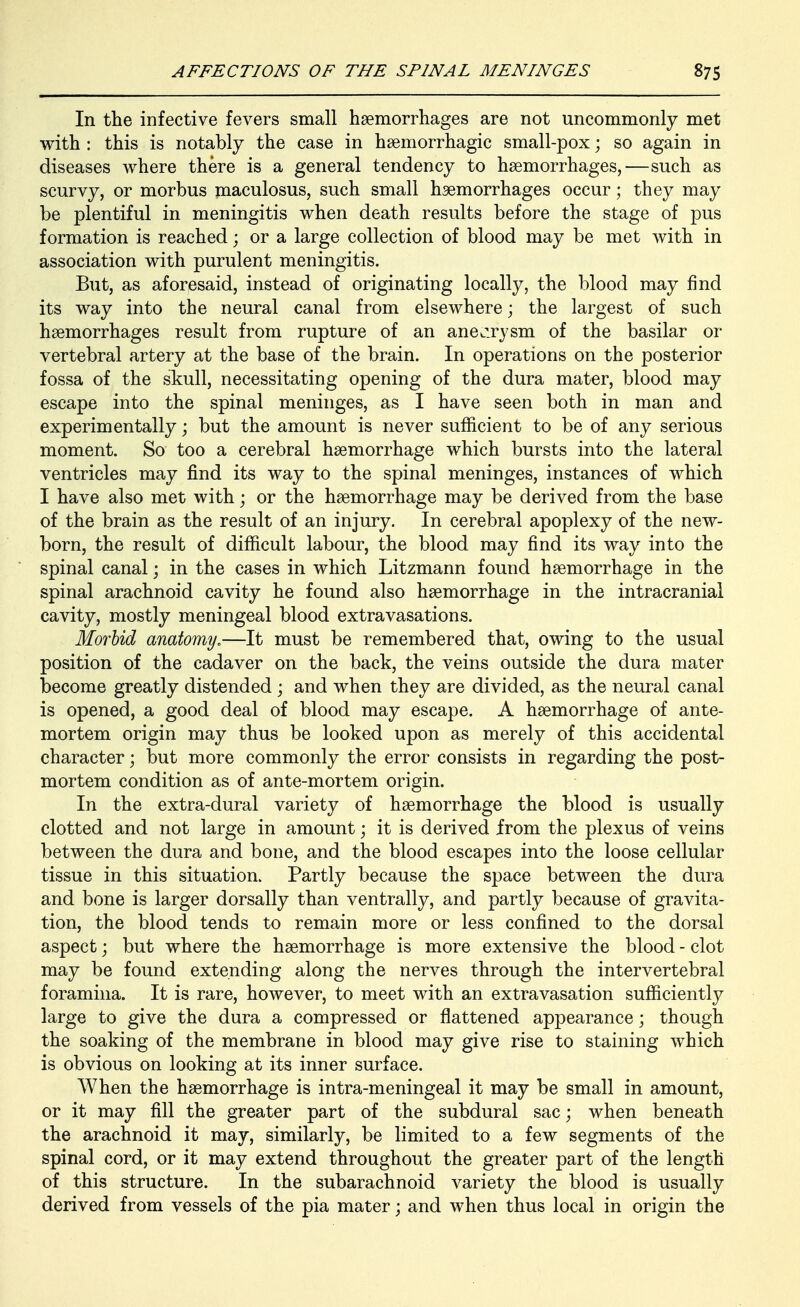 In the infective fevers small haemorrhages are not uncommonly met with : this is notably the case in haemorrhagic small-pox; so again in diseases where there is a general tendency to hsemorrhages,—such as scurvy, or morbus maculosus, such small haemorrhages occur; they may be plentiful in meningitis when death results before the stage of pus formation is reached; or a large collection of blood may be met with in association with purulent meningitis. But, as aforesaid, instead of originating locally, the blood may find its way into the neural canal from elsewhere; the largest of such haemorrhages result from rupture of an anecirysm of the basilar or vertebral artery at the base of the brain. In operations on the posterior fossa of the skull, necessitating opening of the dura mater, blood may escape into the spinal meninges, as I have seen both in man and experimentally; but the amount is never sufficient to be of any serious moment. So too a cerebral haemorrhage which bursts into the lateral ventricles may find its way to the spinal meninges, instances of which I have also met with; or the haemorrhage may be derived from the base of the brain as the result of an injury. In cerebral apoplexy of the new- born, the result of difficult labour, the blood may find its way into the spinal canal; in the cases in which Litzmann found haemorrhage in the spinal arachnoid cavity he found also haemorrhage in the intracranial cavity, mostly meningeal blood extravasations. Morbid anatomy.—It must be remembered that, owing to the usual position of the cadaver on the back, the veins outside the dura mater become greatly distended ; and when they are divided, as the neural canal is opened, a good deal of blood may escape. A haemorrhage of ante- mortem origin may thus be looked upon as merely of this accidental character; but more commonly the error consists in regarding the post- mortem condition as of ante-mortem origin. In the extra-dural variety of haemorrhage the blood is usually clotted and not large in amount; it is derived from the plexus of veins between the dura and bone, and the blood escapes into the loose cellular tissue in this situation. Partly because the space between the dura and bone is larger dorsally than ventrally, and partly because of gravita- tion, the blood tends to remain more or less confined to the dorsal aspect; but where the haemorrhage is more extensive the blood - clot may be found extending along the nerves through the intervertebral foramina. It is rare, however, to meet with an extravasation sufficiently large to give the dura a compressed or flattened appearance; though the soaking of the membrane in blood may give rise to staining which is obvious on looking at its inner surface. When the haemorrhage is intra-meningeal it may be small in amount, or it may fill the greater part of the subdural sac; when beneath the arachnoid it may, similarly, be limited to a few segments of the spinal cord, or it may extend throughout the greater part of the length of this structure. In the subarachnoid variety the blood is usually derived from vessels of the pia mater; and when thus local in origin the