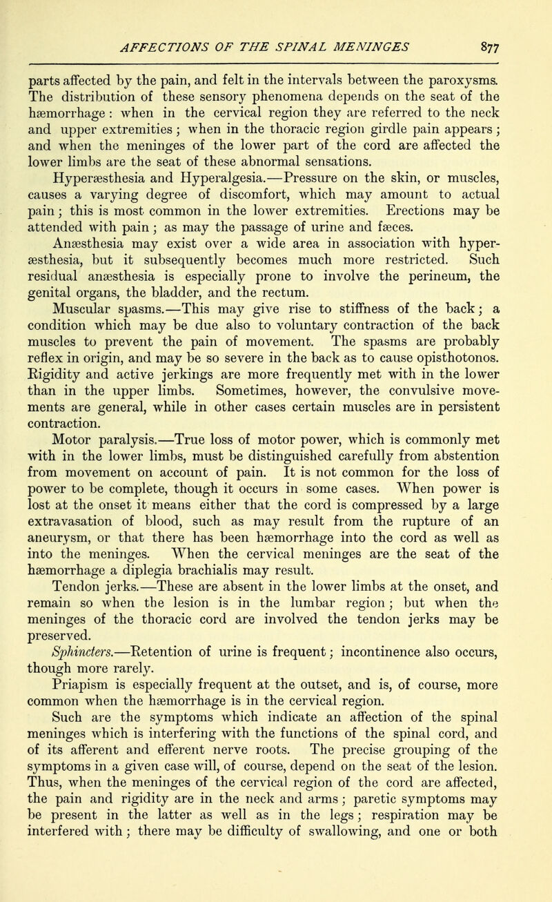 parts affected by the pain, and felt in the intervals between the paroxysms. The distribution of these sensory phenomena depends on the seat of the haemorrhage : when in the cervical region they are referred to the neck and upper extremities; when in the thoracic region girdle pain appears; and when the meninges of the lower part of the cord are affected the lower limbs are the seat of these abnormal sensations. Hypersesthesia and Hyperalgesia.—Pressure on the skin, or muscles, causes a varying degree of discomfort, which may amount to actual pain; this is most common in the lower extremities. Erections may be attended with pain; as may the passage of urine and faeces. Anaesthesia may exist over a wide area in association with hyper- sesthesia, but it subsequently becomes much more restricted. Such residual anaesthesia is especially prone to involve the perineum, the genital organs, the bladder, and the rectum. Muscular spasms.—This may give rise to stiffness of the back; a condition which may be due also to voluntary contraction of the back muscles to prevent the pain of movement. The spasms are probably reflex in origin, and may be so severe in the back as to cause opisthotonos. Rigidity and active jerkings are more frequently met with in the lower than in the upper limbs. Sometimes, however, the convulsive move- ments are general, while in other cases certain muscles are in persistent contraction. Motor paralysis.—True loss of motor power, which is commonly met with in the lower limbs, must be distinguished carefully from abstention from movement on account of pain. It is not common for the loss of power to be complete, though it occurs in some cases. When power is lost at the onset it means either that the cord is compressed by a large extravasation of blood, such as may result from the rupture of an aneurysm, or that there has been haemorrhage into the cord as well as into the meninges. When the cervical meninges are the seat of the haemorrhage a diplegia brachialis may result. Tendon jerks.—These are absent in the lower limbs at the onset, and remain so when the lesion is in the lumbar region; but when the meninges of the thoracic cord are involved the tendon jerks may be preserved. Sphincters.—Retention of urine is frequent; incontinence also occurs, though more rarely. Priapism is especially frequent at the outset, and is, of course, more common when the haemorrhage is in the cervical region. Such are the symptoms which indicate an affection of the spinal meninges which is interfering with the functions of the spinal cord, and of its afferent and efferent nerve roots. The precise grouping of the symptoms in a given case will, of course, depend on the seat of the lesion. Thus, when the meninges of the cervical region of the cord are affected, the pain and rigidity are in the neck and arms; paretic symptoms may be present in the latter as well as in the legs; respiration may be interfered with; there may be difficulty of swallowing, and one or both