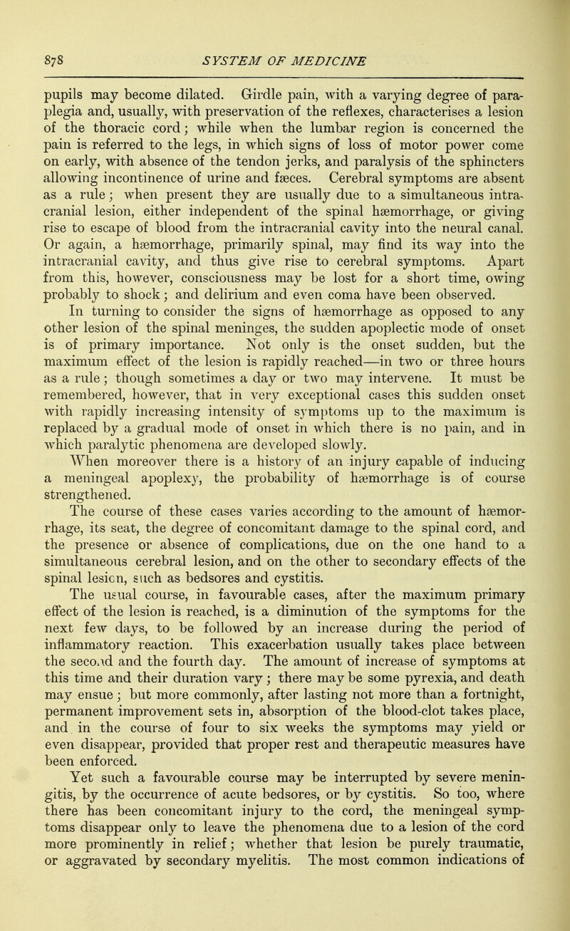 pupils may become dilated. Girdle pain, with a varying degree of para- plegia and, usually, with preservation of the reflexes, characterises a lesion of the thoracic cord; while when the lumbar region is concerned the pain is referred to the legs, in which signs of loss of motor power come on early, with absence of the tendon jerks, and paralysis of the sphincters allowing incontinence of urine and faeces. Cerebral symptoms are absent as a rule; when present they are usually due to a simultaneous intra^ cranial lesion, either independent of the spinal hsemorrhage, or giving rise to escape of blood from the intracranial cavity into the neural canal. Or again, a hsemorrhage, primarily spinal, may find its way into the intracranial cavity, and thus give rise to cerebral symptoms. Apart from this, however, consciousness may be lost for a short time, owing probably to shock; and delirium and even coma have been observed. In turning to consider the signs of haemorrhage as opposed to any other lesion of the spinal meninges, the sudden apoplectic mode of onset is of primary importance. Not only is the onset sudden, but the maximum effect of the lesion is rapidly reached—in two or three hours as a rule; though sometimes a day or two may intervene. It must be remembered, however, that in very exceptional cases this sudden onset with rapidly increasing intensity of symptoms up to the maximum is replaced by a gradual mode of onset in which there is no pain, and in which paralytic phenomena are developed slowly. AVhen moreover there is a history of an injury capable of inducing a meningeal apoplexy, the probability of haemorrhage is of course strengthened. The course of these cases varies according to the amount of haemor- rhage, its seat, the degree of concomitant damage to the spinal cord, and the presence or absence of complications, due on the one hand to a simultaneous cerebral lesion, and on the other to secondary effects of the spinal lesion, such as bedsores and cystitis. The usual course, in favourable cases, after the maximum primary effect of the lesion is reached, is a diminution of the symptoms for the next few days, to be followed by an increase during the period of inflammatory reaction. This exacerbation usually takes place between the second and the fourth day. The amount of increase of symptoms at this time and their duration vary; there may be some pyrexia, and death may ensue; but more commonly, after lasting not more than a fortnight, permanent improvement sets in, absorption of the blood-clot takes place, and in the course of four to six weeks the symptoms may yield or even disappear, provided that proper rest and therapeutic measures have been enforced. Yet such a favourable course may be interrupted by severe menin- gitis, by the occurrence of acute bedsores, or by cystitis. So too, where there has been concomitant injury to the cord, the meningeal symp- toms disappear only to leave the phenomena due to a lesion of the cord more prominently in relief; whether that lesion be purely traumatic, or aggravated by secondary myelitis. The most common indications of