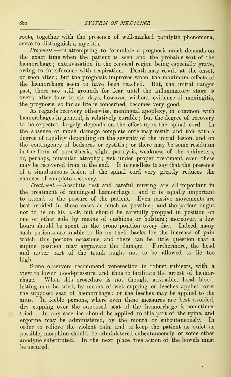 roots, together with the presence of well-marked paralytic phenomena, serve to distinguish a myelitis. Prognosis.—In attempting to formulate a prognosis much depends on the exact time when the patient is seen and the probable seat of the hsemorrhage; extravasation in the cervical region being especially grave, owing to interference with respiration. Death may result at the onset, or soon after ; but the prognosis improves when the maximum effects of the haemorrhage seem to have been reached. But, the initial danger past, there are still grounds for fear until the inflammatory stage is over; after four to six days, however, without evidence of meningitis, the prognosis, so far as life is concerned, becomes very good. As regards recovery otherwise, meningeal apoplexy, in common with haemorrhages in general, is relatively curable ; but the degree of recovery to be expected largely depends on the effect upon the spinal cord. In the absence of much damage complete cure may result, and this with a degree of rapidity depending on the severity of the initial lesion, and on the contingency of bedsores or cystitis ; or there may be some residuum in the form of parsesthesia, slight paralysis, weakness of the sphincters, or, perhaps, muscular atrophy; yet under proper treatment even these may be recovered from in the end. It is needless to say that the presence of a simultaneous lesion of the spinal cord very greatly reduces the chances of complete recovery. Treatment.—Absolute rest and careful nursing are all-important in the treatment of meningeal haemorrhage; and it is equally important to attend to the posture of the patient. Even passive movements are best avoided in these cases as much as possible; and the patient ought not to lie on his back, but should be carefully propped in position on one or other side by means of cushions or bolsters; moreover, a few hours should be spent in the prone position every day. Indeed, many such patients are unable to lie on their backs for the increase of pain which this posture occasions, and there can be little question that a supine position may aggravate the damage. Furthermore, the head and upper part of the trunk ought not to be allowed to lie too high. Some observers recommend venesection in robust subjects, with a view to lower blood-pressure, and thus to facilitate the arrest of haemor- rhage. AVhen this procedure is not thought advisable, local blood- letting may be tried, by means of wet cupping or leeches applied over the supposed seat of haemorrhage; or the leeches may be applied to the anus. In feeble persons, where even these measures are best avoided, dry cupping over the supposed seat of the haemorrhage is sometimes tried. In any case ice should be applied to this part of the spine, and ergotine may be administered, by the mouth or subcutaneously. In order to relieve the violent pain, and to keep the patient as quiet as possible, morphine should be administered subcutaneously, or some other anodyne substituted. In the next place free action of the bowels must be secured.