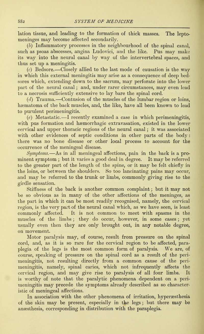 lation tissue, and leading to the formation of thick masses. The lepto- meninges may become affected secondarily. (6) Inflammatory processes in the neighbourhood of the spinal canal, such as psoas abscesses, angina Ludovici, and the like. Pus may make its way into the neural canal by way of the intervertebral spaces, and thus set up a meningitis. (c) Bedsore.—Closely allied to the last mode of causation is the way in which this external meningitis may arise as a consequence of deep bed- sores which, extending down to the sacrum, may perforate into the lower part of the neural canal; and, under rarer circumstances, may even lead to a necrosis sufficiently extensive to lay bare the spinal cord. {d) Trauma.—Contusion of the muscles of the lumbar region or loins, hsematoma of the back muscles, and, the like, have all been known to lead to purulent perimeningitis. (e) Metastatic.—I recently examined a case in which perimeningitis, with pus formation and hsemorrhagic extravasation, existed in the lower cervical and upper thoracic regions of the neural canal; it was associated with other evidences of septic conditions in other parts of the body : there was no bone disease or other local process to account for the occurrence of the meningeal disease. Symptoms.—As in all meningeal affections, pain in the back is a pro- minent symptom ; but it varies a good deal in degree. It may be referred to the greater part of the length of the spine, or it may be felt chiefly in the loins, or between the shoulders. So too lancinating pains may occur, and may be referred to the trunk or limbs, commonly giving rise to the girdle sensation. Stiff'ness of the back is another common complaint; but it may not be so obvious as in many of the other affections of the meninges, as the part in which it can be most readily recognised, namely, the cervical region, is the very part of the neural canal which, as we have seen, is least commonly affected. It is not common to meet with spasms in the muscles of the limbs; they do occur, however, in some cases; yet usually even then they are only brought out, in any notable degree, on movement. Motor paralysis may, of course, result from pressure on the spinal cord, and, as it is so rare for the cervical region to be affected, para- plegia of the legs is the most common form of paralysis. We are, of course, speaking of pressure on the spinal cord as a result of the peri- meningitis, not resulting directly from a common cause of the peri- meningitis, namely, spinal caries, which not infrequently affects the cervical region, and may give rise to paralysis of all four limbs. It is worthy of note that the paralytic phenomena dependent on a peri- meningitis may precede the symptoms already described as so character- istic of meningeal affections. In association with the other phenomena of irritation, hypersesthesia of the skin may be present, especially in the legs; but there may be anaesthesia, corresponding in distribution with the paraplegia.