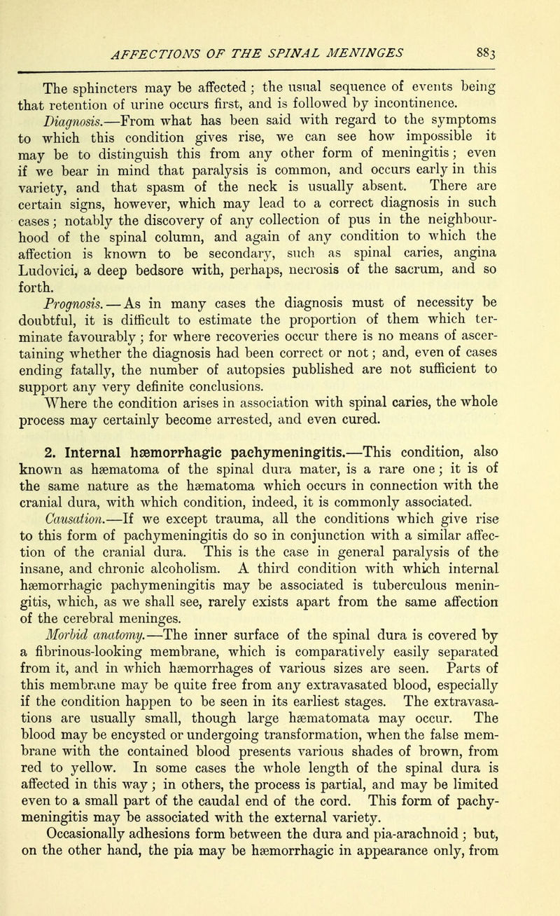 The sphincters may be affected; the usual sequence of events being that retention of urine occurs first, and is followed by incontinence. Diagnosis.—From what has been said with regard to the symptoms to which this condition gives rise, we can see how impossible it may be to distinguish this from any other form of meningitis; even if we bear in mind that paralysis is common, and occurs early in this variety, and that spasm of the neck is usually absent. There are certain signs, however, which may lead to a correct diagnosis in such cases; notably the discovery of any collection of pus in the neighbour- hood of the spinal column, and again of any condition to which the affection is known to be secondary, such as spinal caries, angina Ludovici, a deep bedsore with, perhaps, necrosis of the sacrum, and so forth. Prognosis. — As in many cases the diagnosis must of necessity be doubtful, it is difficult to estimate the proportion of them which ter- minate favourably; for where recoveries occur there is no means of ascer- taining whether the diagnosis had been correct or not; and, even of cases ending fatally, the number of autopsies published are not sufficient to support any very definite conclusions. Where the condition arises in association with spinal caries, the whole process may certainly become arrested, and even cured. 2. Internal hsemorrhagie pachymeningitis.—This condition, also known as hsematoma of the spinal dura mater, is a rare one; it is of the same nature as the haematoma which occurs in connection with the cranial dura, with which condition, indeed, it is commonly associated. Causation.—If we except trauma, all the conditions which give rise to this form of pachymeningitis do so in conjunction with a similar affec- tion of the cranial dura. This is the case in general paralysis of the insane, and chronic alcoholism. A third condition with which internal hsemorrhagic pachymeningitis may be associated is tuberculous menin- gitis, which, as we shall see, rarely exists apart from the same aff'ection of the cerebral meninges. Morbid anatomy.—The inner surface of the spinal dura is covered by a fibrinous-looking membrane, which is comparatively easily separated from it, and in which haemorrhages of various sizes are seen. Parts of this membrane may be quite free from any extravasated blood, especially if the condition happen to be seen in its earliest stages. The extravasa- tions are usually small, though large hsematomata may occur. The blood may be encysted or undergoing transformation, when the false mem- brane with the contained blood presents various shades of brown, from red to yellow. In some cases the whole length of the spinal dura is affected in this way; in others, the process is partial, and may be limited even to a small part of the caudal end of the cord. This form of pachy- meningitis may be associated with the external variety. Occasionally adhesions form between the dura and pia-arachnoid ; but, on the other hand, the pia may be hsemorrhagic in appearance only, from